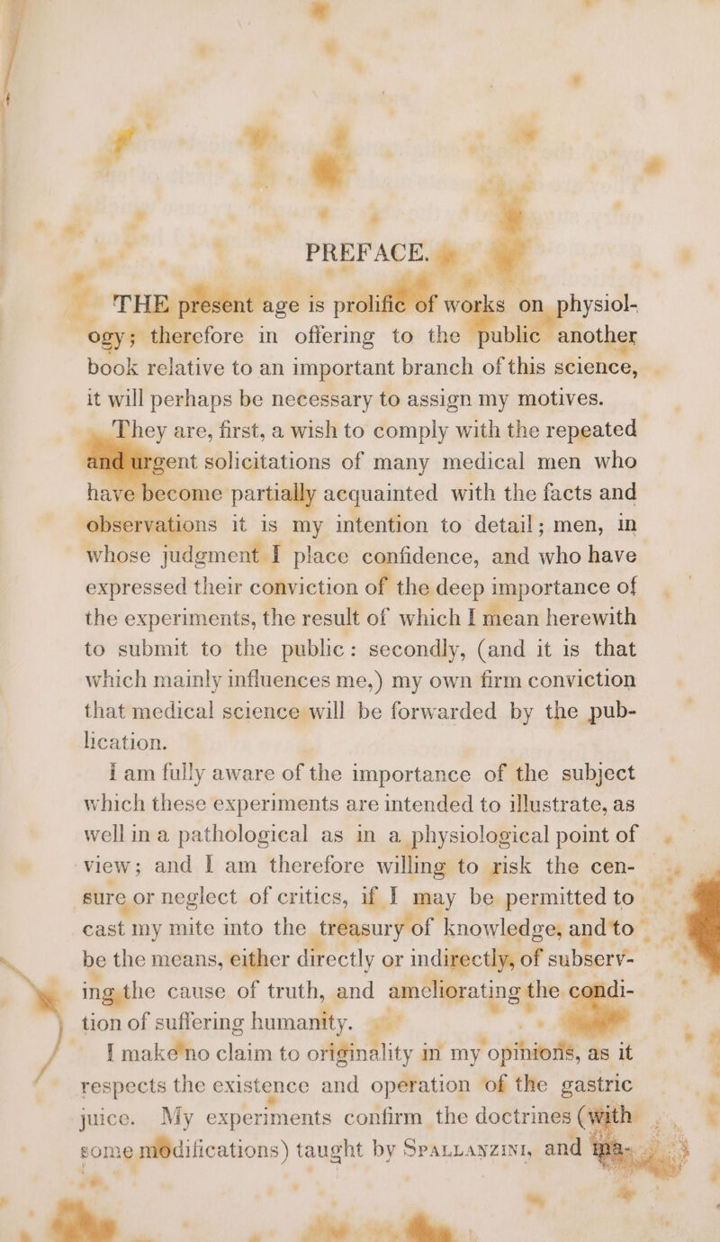 ’ * 7 7 PREFACE. &gt;. HE present age is a te prattlbr e works on physiol- “ogy; fetore in offermg to ae another it will perhaps be necessary to assign my motives. nd urgent solicitations of many medical men who nae become partially acquainted with the facts and observations it is my intention to detail; men, in whose judgment I place confidence, and who have the experiments, the result of which I mean herewith to submit to the public: secondly, (and it is that which mainly influences me,) my own firm conviction that medical science will be forwarded by the pub- heation. | iam fully aware of the importance of the subject which these experiments are intended to illustrate, as view; and | am therefore willing to risk the cen- sure or neglect of critics, if I may be permitted to. cast my mite into the treasury of knowledge, a dto_ be the means, either directly or indirectly, of subserv= ing. the cause of truth, and sentation of tion of suffering ee ae a : I make no claim to offfindlity in my ‘opihiedle, as it respects the existence and operation of the gastric juice. My experiments confirm the doctrines (witl ~