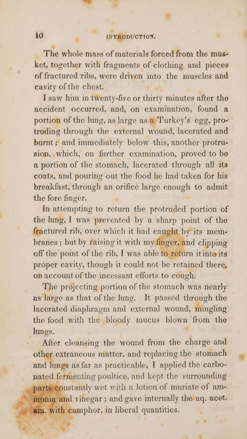 &amp; The whole mass of materials forced from the mus“ ket, together with fragments of clothing and pieces of fractured ribs, were driven into the muscles and cavity of the chest. ! I saw him in twenty-five or thirty minutes after the accident occurred, and, on examination, found a portion of the lung, as large as a Turkey’s egg, pro- truding through the external wound, lacerated and burnt ; and immediately below this, another protru- sion, which, on further examination, proved to be a portion of the stomach, lacerated through all its coats, and pouring out the food he had taken for his breakfast, through an orifice large enough to admit the fore finger. In attempting to return the protruded portion of the lung, I was prevented by a sharp point of the fractured rib, over which it had eaught by its mem- branes; but by raising it with my fin ager é and clipping off the point of the rib, I was able to return it into its proper cavity, though it could not be retained there, on account of the incessant efforts to cough: The projecting portion of the stomach was nearly as large as that of the lung. It passed through the lacerated diaphragm and external wound, mingling the food with the bloody mucus blown from the ¥ lungs. After cleansing the wound from the charge and other extraneous matter, and replacing the stomach and lungs as far as practicable, I applied the carbo- is a, fermenting poultice, and kept the surrounding _spartsrec nstantly wet with a lotion of muriate of am- ja and vinegar ; and gave internally the aq. acet- ith camphor, in liberal quantities.