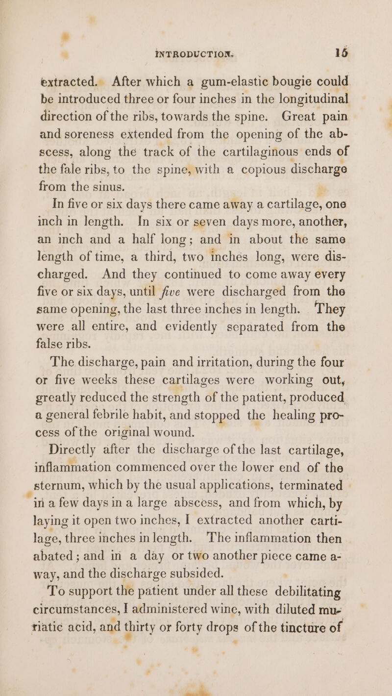 extracted. After which a gum-elastic bougie could be introduced three or four inches in the longitudinal direction of the ribs, towards the spine. Great pain and soreness extended from the opening of the ab- scess, along the track of the cartilaginous ends of the fale ribs, to the spine, with a copious discharge from the sinus. In five or six days there came away a cartilage, one inch in length. In six or seven days more, another, an inch and a half long; and in about the same length of time, a third, two inches long, were dis- charged. And they continued to come away every five or six days, until five were discharged from the same opening, the last three inches in length. They were all entire, and evidently separated from the false ribs. The discharge, pain and irritation, during the four or five weeks these cartilages were working out, greatly reduced the strength of the patient, produced. a general febrile habit, and stopped the healing pro- cess of the original wound. Directly after the discharge of the last cartilage, inflammation commenced over the lower end of the sternum, which by the usual applications, terminated in a few days ina large abscess, and from which, by laying it open two inches, I extracted another carti- lage, three inches inlength. The inflammation then abated; and in a day or two another piece came a- way, and the discharge subsided. To support the patient under all these debilitating circumstances, I administered wine, with diluted mue tiatic acid, and thirty or forty drops of the tincture of fh a %
