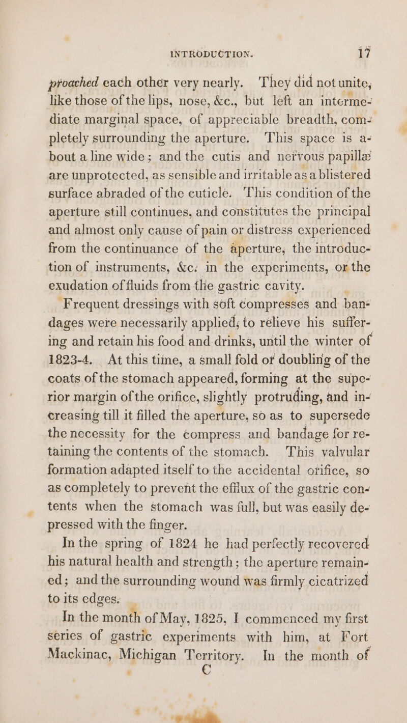 proached each other very nearly. They did not unite, like those of the lips, nose, &amp;c., but left an interme- diate marginal space, of appreciable breadth, com- pletely surrounding the aperture. ‘This space is a- bout a line wide; andthe cutis and nervous papilla are unprotected, as sensible and irritable asa blistered surface abraded of the cuticle. This condition of the aperture still continues, and constitutes the principal and almost only cause of pain or distress experienced from the continuance of the aperture, the introduc- tion of instruments, &amp;c: in the experiments, or the exudation of fluids from tlie gastric cavity. Frequent dressings with soft compresses and ban dages were necessarily applied; to relieve his suffer- ing and retain his food and drinks, until the winter of 1823-4, At this time, a small fold of doubling of the coats of the stomach appeared, forming at the supe- rior margin of the orifice, slightly protruding, and in- creasing till it filled the aperture, so as to supersede the necessity for the compress and bandage for re- taining the contents of the stomach. This valvular formation adapted itself to the accidental orifice, so as completely to prevent the efflux of the gastric con- tents when the stomach was full, but was See de- pressed with the finger. In the spring of 1824 he had perfectly recovered his natural health and strength; the aperture remain- ed; andthe surrounding wound was aay cicatrized to its edges. _ In the mnanth of May, 1825, | commenced my first series of gastric experiments with him, at Fort Mackinac, Michigan HORRY In the month. of . , cali.