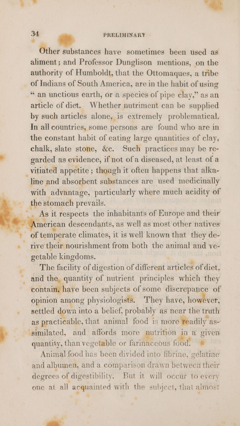 nist | -* 34 PRELIMINARY | a Other substances have sometimes been used as aliment; and Professor Dunglison mentions, on the authority of Humboldt, that the Ottomaques, a tribe of Indians of South America, are in the habit of using “an unctious earth, or a species of pipe clay,” as an article of diet. Whether nutriment can be supplied by such articles alone, is extremely problematical. In all countries, some persons are found who are in the constant habit of eating large quantities of clay, chalk, slate stone, &amp;c. Such practices may be re- garded as evidence, if not of a diseased, at least of a _vitiated appetite ; though it often happens that alka- line and absorbent substances are used medicinally with advantage, particularly where much acidity of _ the stomach prevails. _ _. As it respects the inhabitants of Europe and their “American descendants, as well as most other natives ' of temperate climates, it is well known that they de- » five their nourishment from both the animal and ve- - getable kingdoms. | , The facility of digestion of different articles of diet, and the, quantity of nutrient principles which they contain, have been subjects of some discrepance of opinion among physiologists. They have, however, _ settled down into a belief, probably as near the truth as practicable, that animal food is more feadily as- 7 p ‘similated, and affords more nutrition a a given quantity, than vegetable or farinaceous food. @ Animal food has been divided into fibrine, gelatine and albumen, and a comparison drawn betwecn their degrees of digestibility. But it will oecur to every one at all acquainted with the subject, that almost a -