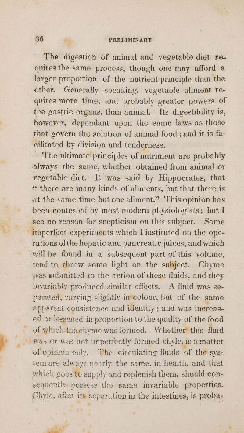 } The digestion of animal and vegetable diet re-. quires the same process, though one may afford a Jarger proportion of the nutrient principle than the other. Generally speaking, vegetable aliment re- quires more time, and probably greater powers of the gastric organs, than animal. Its digestibility is, however, dependant upon the same laws as those that govern the solution of animal food ; and it is fa- cilitated by division and tenderness. - The ultimate principles of nutriment are probably always the same, whether obtained from animal or vegetable diet. It was said by Hippocrates, that “ there are many kinds of aliments, but that there is at the same time but one aliment.” This opinion has been contested by most modern physiologists; but I rations of the hepatic and pancreatic juices, and which will be found in a subsequent part of this volume, tend to throw some light on the subject. Chyme was submitted to the action of these fluids, and they invariably produced similar effects. A fluid was se- parated, varying slightly invcolour, but of the same mppensne consistence and identity ; and was inereas- ed or lessened j in proportion to the quality of the food of which the chyme was formed. Whether’ this fluid of opinion only, The circulating fluids of the sys- tem are always nearly the same, in health, and that which goes to supply and replenish them, should con- sequently. ee Se the same invariable properties. Chile, after its separation in the intestines, is proba, sd