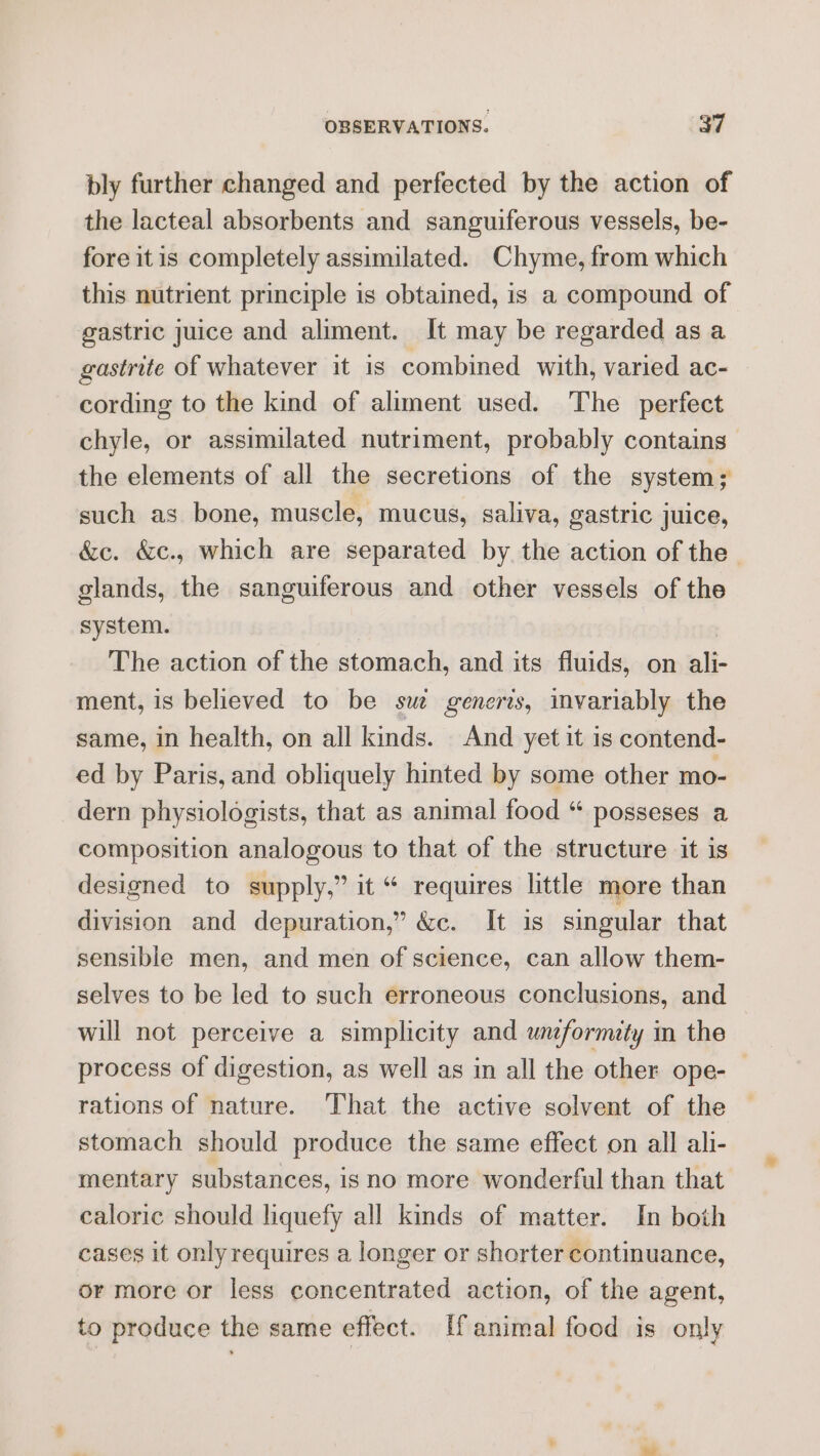 bly further changed and perfected by the action of the lacteal absorbents and sanguiferous vessels, be- fore itis completely assimilated. Chyme, from which this nutrient principle is obtained, is a compound of gastric juice and aliment. It may be regarded as a gastrite of whatever it is combined with, varied ac- cording to the kind of aliment used. The perfect chyle, or assimilated nutriment, probably contains the elements of all the secretions of the system; such as bone, muscle, mucus, saliva, gastric juice, &amp;c. &amp;c., which are separated by the action of the | glands, the sanguiferous and other vessels of the system. The action of the stomach, and its fluids, on ali- ment, is believed to be sue generis, invariably the same, in health, on all kinds. And yet it is contend- ed by Paris, and obliquely hinted by some other mo- dern physiologists, that as animal food “ posseses a composition analogous to that of the structure it is designed to supply,” it “ requires little more than division and depuration,” &amp;c. It is singular that sensible men, and men of science, can allow them- selves to be led to such erroneous conclusions, and will not perceive a simplicity and unformety in the process of digestion, as well as in all the other ope- rations of nature. That the active solvent of the stomach should produce the same effect on all ali- mentary substances, is no more wonderful than that caloric should liquefy all kinds of matter. In both cases it onlyrequires a longer or shorter continuance, or more or less concentrated action, of the agent, to produce the same effect. [f animal food is only