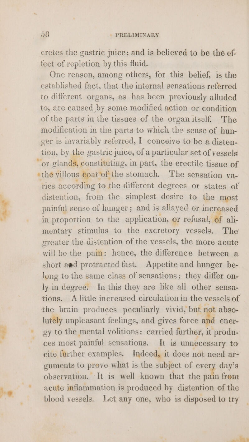 cretes the gastric juice; and is believed to be the ef- fect of repletion by this fluid. One reason, among others, for this belief, is the established fact, that the internal sensations referred to different organs, as has been previously alluded to, are caused by some modited action or condition of the parts in the tissues of the organ itself. The modification in the parts to which the sense of hun- ger is invariably referred, | conceive to be a disten- tion, by the gastric juice, of a particular set of vessels ries according to the different degrees or states of distention, from the simplest desire to the most painful sense of hunger ; and is allayed or increased in proportion to the application, or refusal, of ali- mentary stimulus to the excretory vessels. The greater the distention of the vessels, the more acute will be the pain: hence, the difference between a short awd protracted fast. Appetite and hunger be- long to the same class of sensations; they differ on- ly in degree. In this they are like all other sensa- tions. A little increased circulation in the vessels of lutely unpleasant feelings, and gives force and ener- gy to the mental volitions: carried further, it produ- ces most painful sensations. It is unnecessary to cite further examples. Indeed, it does not need ar- guments to prove what is the subject of every day’s observation. It is well known that the ta from acute inflammation is produced by distention of the blood vessels. Let any one, who is disposed to try