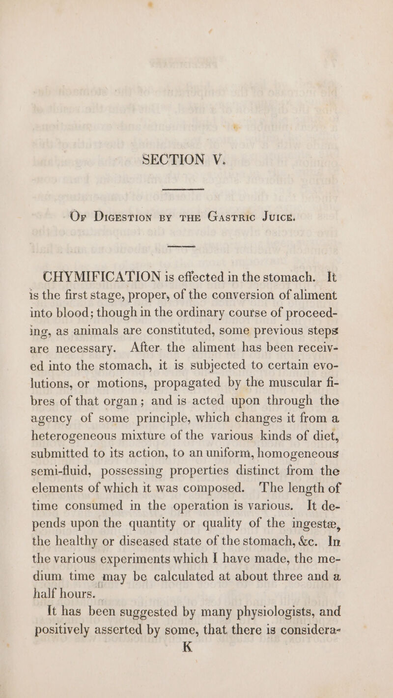 Or Dicestion spy THe Gastric Juice, CHYMIFICATION is effected in the stomach. It is the first stage, proper, of the conversion of aliment into blood; though in the ordinary course of proceed- ing, as animals are constituted, some previous steps are necessary. After. the aliment has been receiv- ed into the stomach, it is subjected to certain evo- lutions, or motions, propagated by the muscular fi- bres of that organ; and is acted upon through the agency of some principle, which changes it from a heterogeneous mixture of the various kinds of diet, submitted to its action, to an uniform, homogeneous semi-fluid, possessing properties distinct from the elements of which it was composed. The length of time consumed in the operation is various. It de-— pends upon the quantity or quality of the ingeste, the healthy or diseased state of the stomach, &amp;c. In the various experiments which I have made, the me- dium time may be calculated at about three and a half hours. It has been suggested by many physiologists, and positively asserted by some, that there is considera- K