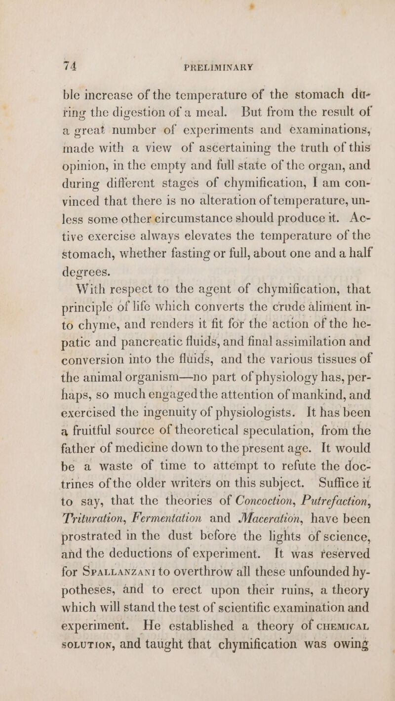 ble increase of the temperature of the stomach di- ting the digestion of a meal. But from the result of a great number of experiments and examinations, made with a view of ascertaining the truth of this opinion, in the empty and full state of the organ, and during different stages of chymification, I am con- vinced that there is no alteration of temperature, un- less some other circumstance should produce it. Ac- tive exercise always elevates the temperature of the stomach, whether fasting or full, about one and a half degrees. With respect to the agent of chymification, that principle of life which converts the crude aliment in- to chyme, and renders it fit for the action of the he- patic and pancreatic fluids, and final assimilation and conversion into the fluids, and the various tissues of the animal organism—no part of physiology has, per- haps, so much engaged the attention of mankind, and exercised the ingenuity of physiologists. It has been a fruitful source of theoretical speculation, from the father of medicine down to the present age. It would be a waste of time to attempt to refute the doc- trines of the older writers on this subject. Suffice it to say, that the theories of Concoction, Putrefaction, Trituration, Fermentation and Maceration, have been prostrated in the dust before the lights of science, and the deductions of experiment. It was reserved for Spauanzanr to overthrow all these unfounded hy- potheses, and to erect upon their ruins, a theory which will stand the test of scientific examination and experiment. He established a theory of cuemicaL soLuTion, and taught that chymification was owing