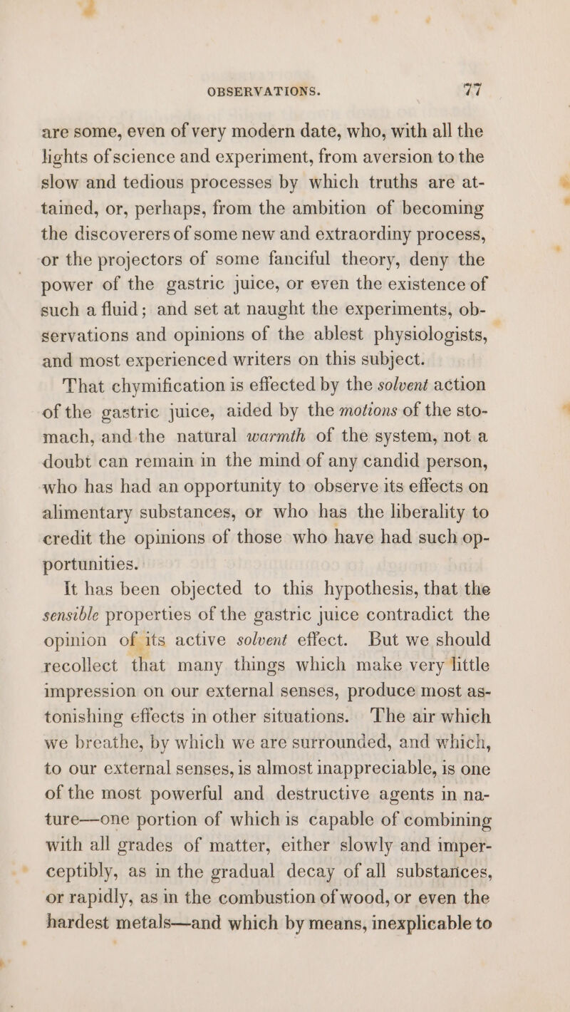 are some, even of very modern date, who, with all the lights of science and experiment, from aversion to the slow and tedious processes by which truths are at- tained, or, perhaps, from the ambition of becoming the discoverers of some new and extraordiny process, or the projectors of some fanciful theory, deny the power of the gastric juice, or even the existence of such a fluid; and set at naught the experiments, ob- servations and opinions of the ablest physiologists, — and most experienced writers on this subject. That chymification is effected by the solvent action of the gastric juice, aided by the motzons of the sto- mach, and the natural warmth of the system, not a doubt can remain in the mind of any candid person, who has had an opportunity to observe its effects on alimentary substances, or who has the liberality to credit the opinions of those who have had such op- portunities. It has been objected to this hypothesis, that the sensible properties of the gastric juice contradict the opinion of its active solvent effect. But we should recollect that many things which make very little impression on our external senses, produce most as- tonishing effects in other situations. The air which we breathe, by which we are surrounded, and which, to our external senses, is almost inappreciable, is one of the most powerful and destructive agents in na- ture—one portion of whichis capable of combining with all grades of matter, either slowly and imper- ceptibly, as in the gradual decay of all substarices, or rapidly, as in the combustion of wood, or even the hardest metals—and which by means, inexplicable to