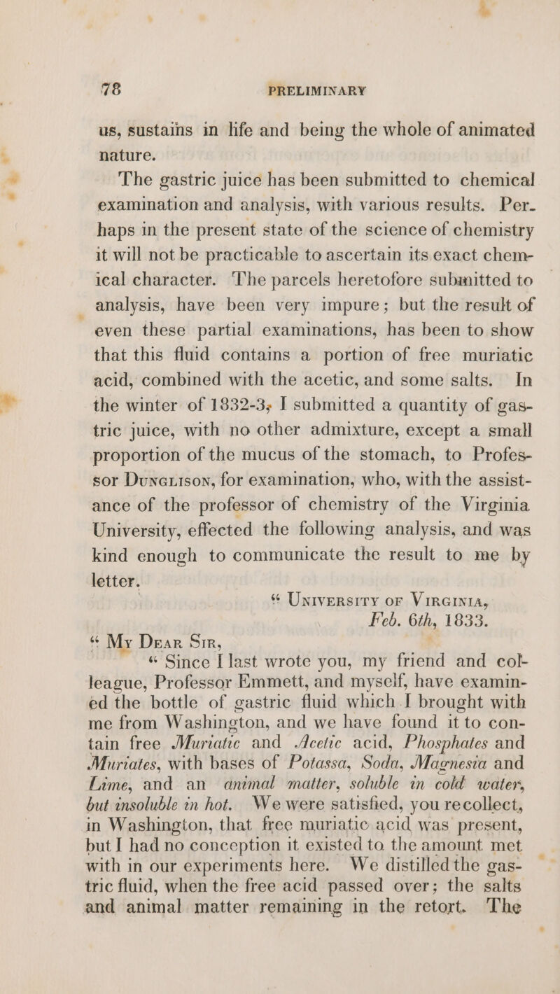 us, sustains in life and being the whole of animated nature. The gastric juice has been submitted to chemical examination and analysis, with various results. Per- haps in the present state of the science of chemistry it will not be practicable to ascertain its exact chem- ical character. The parcels heretofore submitted to analysis, have been very impure; but the result of even these partial examinations, has been to show that this fluid contams a portion of free muriatic acid, combined with the acetic, and some salts. In the winter of 1832-3; I submitted a quantity of gas- tric juice, with no other admixture, except a small proportion of the mucus of the stomach, to Profes- sor Dunetison, for examination, who, with the assist- ance of the professor of chemistry of the Virginia University, effected the following analysis, and was kind enough to communicate the result to me by letter. : ¢ University or Vireinia, Feb. 6th, 1833. ‘My Dear Sir, . “ Since [last wrote you, my friend and col- league, Professor Emmett, and myseif, have examin- ed the bottle of gastric fluid which I brought with me from Washington, and we have found it to con- tain free Murtatic and Acetic acid, Phosphates and Muriates, with bases of Potassa, Soda, Magnesia and Lime, and an animal matter, soluble in cold water, but insoluble in hot. We were satisfied, you recollect, in Washington, that free muriatic acid was present, but I had no conception it existed to the amount met with in our experiments here. We distilled the gas- tric fluid, when the free acid passed over; the salts and animal matter remaining in the retort. The
