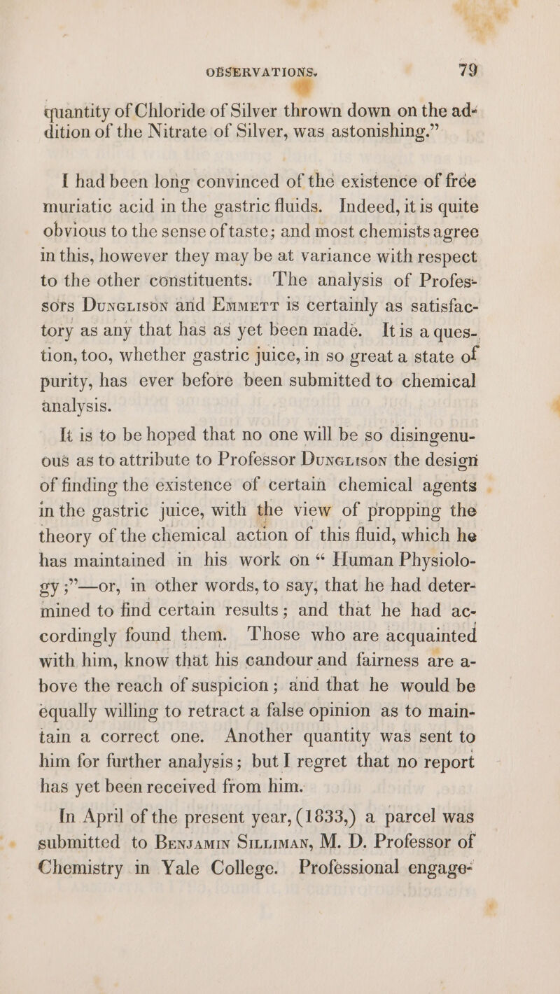 quantity of Chloride of Silver thrown down on the ad- dition of the Nitrate of Silver, was astonishing.” [ had been long convinced of the existence of frée muriatic acid in the gastric fluids. Indeed, it is quite obvious to the sense of taste; and most chemists agree in this, however they may be at variance with respect to the other constituents: The analysis of Profes- sors Dunexison and Emmerr is certainly as satisfac- tory as any that has as yet been made. It is a ques- tion, too, whether gastric juice, in so great a state of purity, has ever before been submitted to chemical analysis. It is to be hoped that no one will be so disingenu- ous as to attribute to Professor Dunextson the design of finding the existence of certain chemical agents . in the gastric juice, with the view of propping the theory of the chemical action of this fluid, which he has maintained in his work on “ Human Physiolo- gy ;’—or, in other words, to say, that he had deter- mined to find certain results; and that he had ac- cordingly found them. ‘Those who are acquainted with him, know that his candour and fairness are a- bove the reach of suspicion ; ; and that he would be equally willing to retract a false opinion as to main- tain a correct one. Another quantity was sent to him for further analysis; but I regret that no report has yet been received from him. In April of the present year, (1833,) a parcel was submitted to Bensamin Situman, M. D. Professor of Chemistry in Yale College. Professional engage-