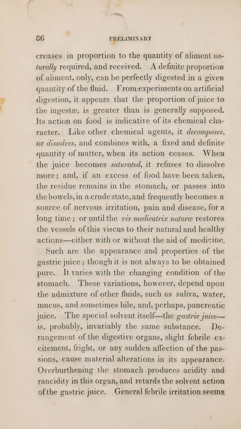 ~~ raha) PRELIMINARY creases in proportion to the quantity of aliment na- turally required, and received. A definite proportion of aliment, only, can be perfectly digested in a given quantity of the fluid. From experiments on artificial digestion, it appears that the proportion of juice to the ingeste, is greater than is generally supposed. Its action on food is indicative of its chemical cha- racter. Like other chemical agents, it decomposes, or dissolves, and combines with, a fixed and definite quantity of matter, when its action ceases. When the juice becomes saturated, it refuses to dissolve more; and, if an excess of food have been taken, the residue remains in the stomach, or passes into the bowels, in acrude state, and frequently becomes a source of nervous irritation, pain and disease, for a long time; or untilthe ws medicatrix nature restores the vessels of this viscus to their natural and healthy actions—either with or without the aid of medicine, Such are the appearance and properties of the gastric juice ; though it is not always to be obtained pure. It varies with the changing condition of the stomach. ‘These variations, however, depend upon the admixture of other fluids, such as saliva, water, mucus, and sometimes bile, and, perhaps, pancreatic juice. ‘The special solvent itself—the gastric juice— is, probably, mvariably the same substance. De- rangement of the digestive organs, slight febrile ex- citement, fright, or any sudden affection of the pas- sions, cause material alterations in its appearance. Overburthening the stomach produces acidity and rancidity in this organ, and retards the solvent action ofthe gastric juice, General febrile irritation seems