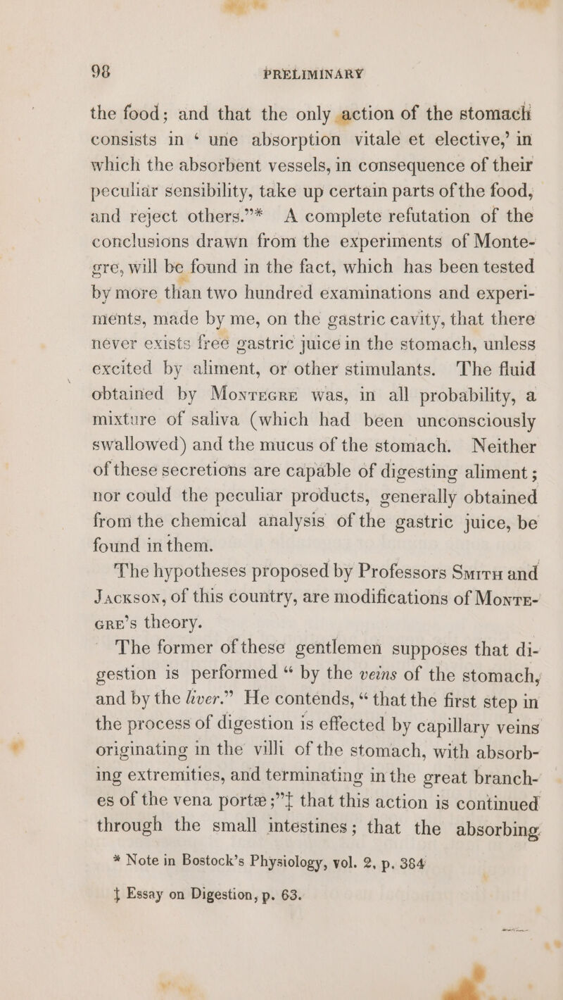 the food; and that the only action of the stomach consists in ‘ une absorption vitale et elective,’ in which the absorbent vessels, in consequence of their peculiar sensibility, take up certain parts of the food, — and reject others.”* A complete refutation of the conclusions drawn from the experiments of Monte- gre, will be found in the fact, which has been tested by more than two hundred examinations and experl- ments, made by me, on the gastric cavity, that there never exists free gastric Juice in the stomach, unless excited by aliment, or other stimulants. The fluid obtained by Moyrrere was, in all probability, a mixture of saliva (which had been unconsciously swallowed) and the mucus of the stomach. Neither of these secretions are capable of digesting aliment ; nor could the peculiar products, generally obtained from the chemical analysis of the gastric juice, be found in them. The hypotheses proposed by Professors Smrru and Jackson, of this country, are modifications of Monrr- cre’s theory. The former of these gentlemen supposes that di- gestion is performed “ by the veins of the stomach, and by the ver.” He contends, “ that the first step in the process of digestion is effected by capulary veins originating in the villi of the stomach, with absorb- ing shirenites and terminating in the great branch- es of the vena porte ;”{ that this action is continued through the small intestines; that the absorbing. * Note in Bostock’s Physiology, vol. 2, p. 384 } Essay on Digestion, p. 63.