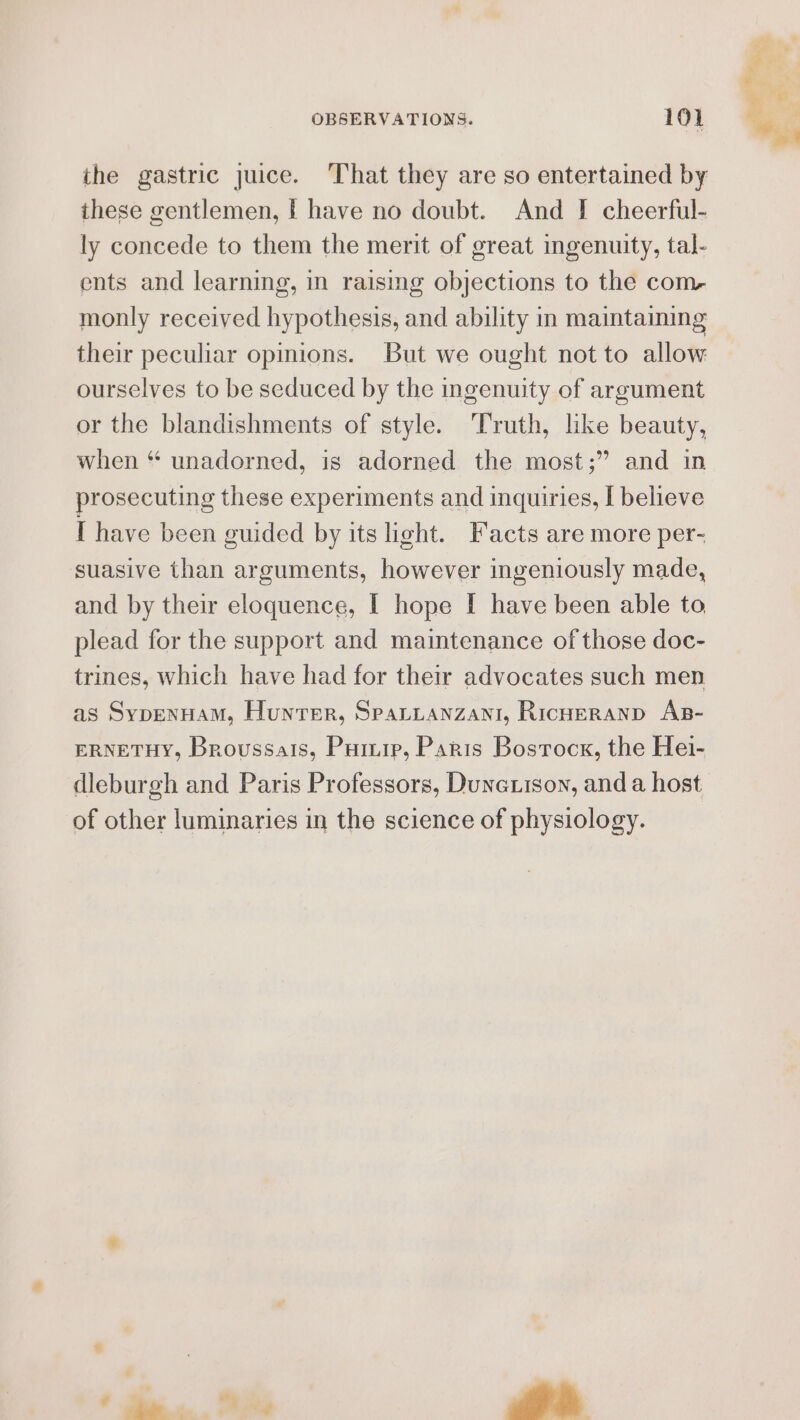 the gastric juice. ‘That they are so entertained by these gentlemen, | have no doubt. And [ cheerful- ly concede to them the merit of great ingenuity, tal- ents and learning, in raising objections to the com- monly received hypothesis, and ability in maintaiming their peculiar opinions. But we ought not to allow ourselves to be seduced by the ingenuity of argument or the blandishments of style. Truth, like beauty, when * unadorned, is adorned the most;” and in prosecuting these experiments and inquiries, I believe I have been guided by its light. Facts are more per- suasive than arguments, however ingeniously made, and by their eloquence, I hope [ have been able to plead for the support and maintenance of those doc- trines, which have had for their advocates such men as SypenHam, Hunter, Sparzanzani, Ricneranp As- ERNETHY, Broussais, Pump, Paris Bostock, the Hei- of other luminaries in the science of physiology.