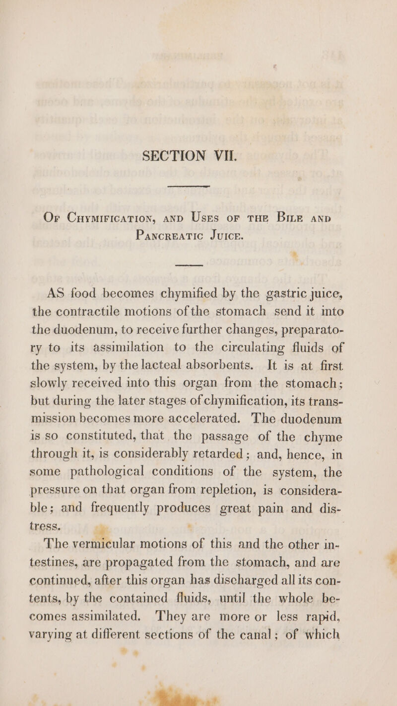 Or Cuymirication, anp Uses or tur Binge anp Pancreatic JvuIce. AS food becomes chymified by the gastric juice, the contractile motions ofthe stomach send it into the duodenum, to receive further changes, preparato- ry to its assimilation to the circulating fluids of the system, by the lacteal absorbents. It is at first slowly received into this organ from the stomach; but during the later stages of chymification, its trans- mission becomes more accelerated. The duodenum is so constituted, that the passage of the chyme through it, is considerably retarded ; and, hence, in some pathological conditions of the system, the pressure on that organ from repletion, is considera- ble; and frequently produces great pain and dis- tress. The vermicular motions of this and the other in- testines, are propagated from the stomach, and are continued, after this organ has discharged all its con- tents, by the contained fluids, until the whole be- comes assimilated. ‘They are more or less rapid, varying at different sections of the canal; of which 4 * : Bias.