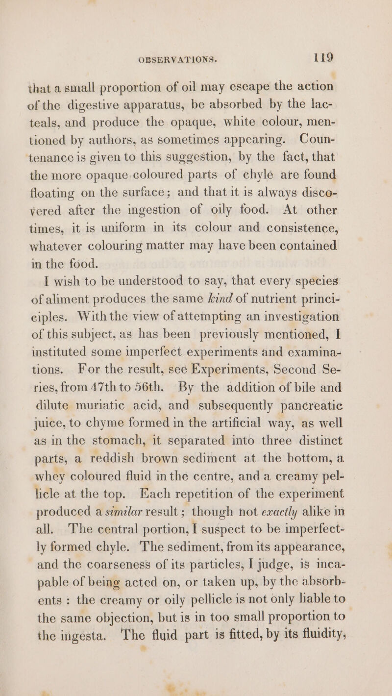 that a small proportion of oil may escape the action of the digestive apparatus, be absorbed by the lac- teals, and produce the opaque, white colour, men- tioned by authors, as sometimes appearing. Coun- tenance is given to this suggestion, by the fact, that the more opaque coloured parts of chyle are found floating on the surface; and that it 1s always disco- vered after the ingestion of oily food. At other times, it is uniform im its colour and consistence, whatever colourmg matter may have been contained in the food. I wish to be understood to say, that every species of aliment produces the same znd of nutrient princi- ciples. Withthe view of attempting an investigation of this subject, as has been previously mentioned, I istituted some imperfect experiments and examina- tions. For the result, see Experiments, Second Se- ries, from 47th to 56th. By the addition of bile and dilute muriatic acid, and subsequently pancreatic juice, to chyme formed in the artificial way, as well as in the stomach, it separated into three distinct parts, a reddish brown sediment at the bottom, a whey coloured fluid in the centre, and a creamy pel- licle at the top. Each repetition of the experiment produced a similar result ; though not exactly alike in all. The central portion, I suspect to be imperfect- ly formed chyle. The sediment, from its appearance, and the coarseness of its particles, [ judge, 18 imca- pable of being acted on, or taken up, by the absorb- ents : the creamy or oily pellicle is not only hable to the same objection, but is in too small proportion to the ingesta. The fluid part is fitted, by its fluidity; :