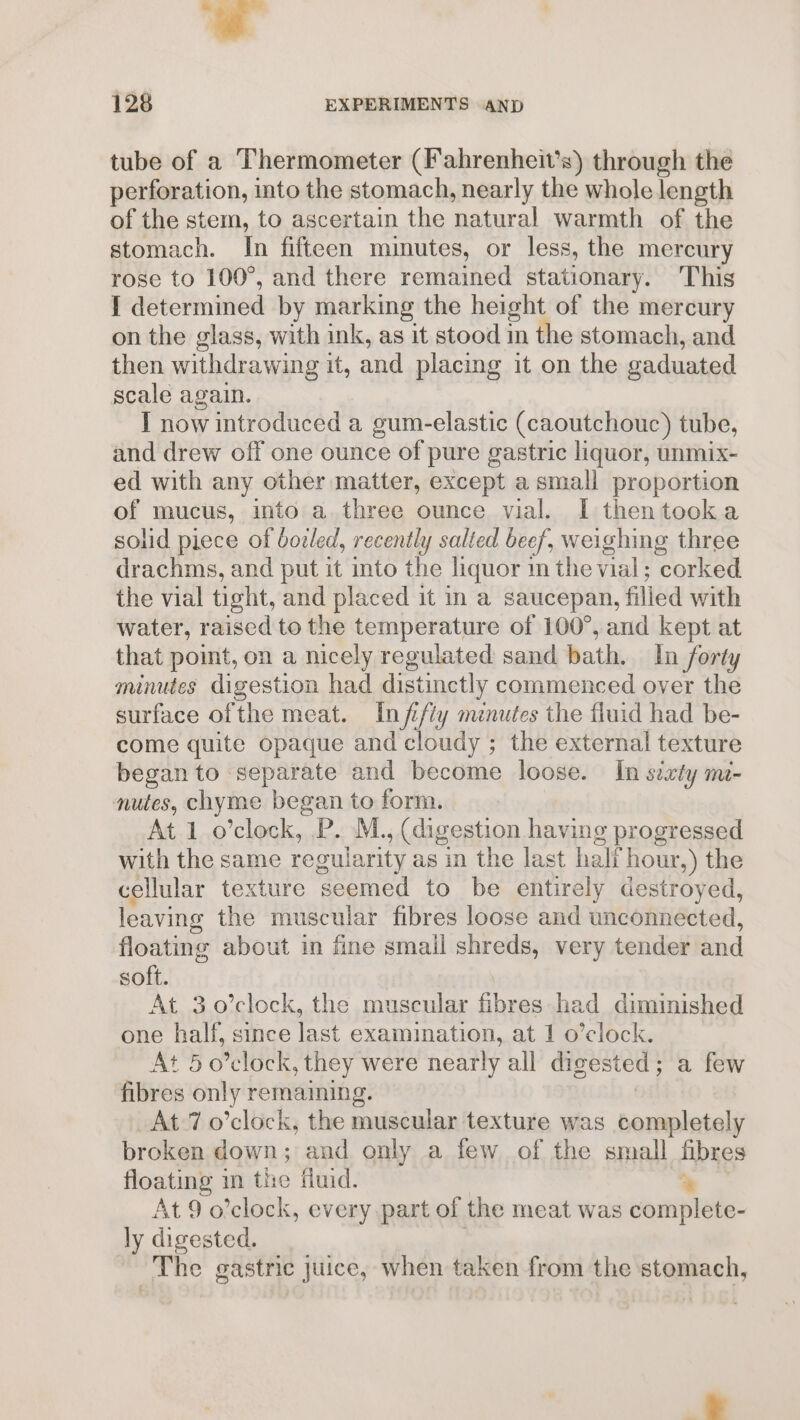 tube of a Thermometer (Fahrenheit’s) through the perforation, into the stomach, nearly the whole length of the stem, to ascertain the natural warmth of the stomach. In fifteen minutes, or less, the mercury rose to 100°, and there remained stationary. This I determined by marking the height of the mercury on the glass, with ink, as it stood in the stomach, and then withdrawing it, and placing it on the gaduated scale again. I now introduced a gum-elastic (caoutchouc) tube, and drew off one ounce of pure gastric liquor, unmix- ed with any other matter, except a small proportion of mucus, into a three ounce vial. I thentooka solid piece of bocled, recently salted beef, weighing three drachms, and put it into the liquor m the vial; corked the vial tight, and placed it in a saucepan, filled with water, raised to the temperature of 100°, and kept at that point, on a nicely regulated sand bath. In forty minutes digestion had distinctly commenced over the surface ofthe meat. Infifty minutes the fluid had be- come quite opaque and cloudy ; the external texture began to separate and become loose. In sixty m- nutes, chyme began to form. At 1 o’clock, P. M., (digestion having progressed with the same regularity as in the last half hour,) the cellular texture seemed to be entirely destroyed, leaving the muscular fibres loose and unconnected, floating about in fine smail shreds, very tender and soft. At 3o’clock, the muscular fibres had diminished one half, since last examination, at 1 o’clock. At 5 o'clock, they were nearly all digested; a few fibres only remaining. ! At 7 o’clock, the muscular texture was completely broken down; and only a few of the small fibres floating m the fluid. am At 9 o’clock, every part of the meat was complete- ly digested. . The gastrie juice, when taken from the stomach,