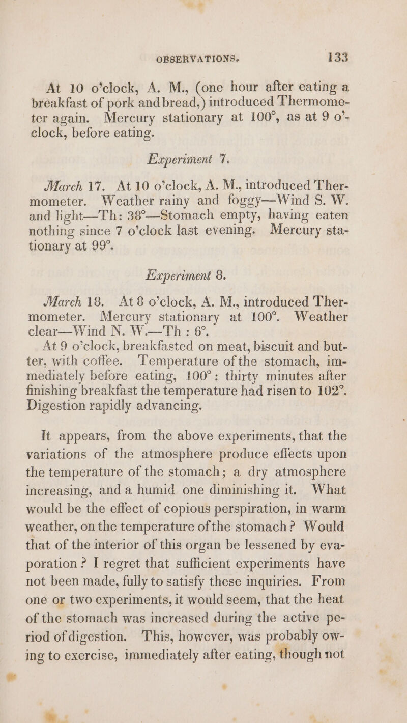 At 10 o’clock, A. M., (one hour after eating a breakfast of pork and bread,) introduced Thermome- ter again. Mercury stationary at 100°, as at 9 o’- clock, before eating. Experiment 7. March 17. At 10 o’clock, A. M., introduced Ther- mometer. Weather rainy and foggy—Wind S. W. and light—Th: 38°—-Stomach empty, having eaten nothing since 7 o’clock last evening. Mercury sta- tionary at 99°. Experiment 8. March 18. At8 o’clock, A. M., introduced Ther- mometer. Mercury stationary at 100°. Weather clear—Wind N. W.—Th : 6°. At 9 o’clock, breakfasted on meat, biscuit and but- ter, with coffee. Temperature of the stomach, im- mediately before eating, 100°: thirty minutes after finishing breakfast the temperature had risen to 102°. Digestion rapidly advancing. It appears, from the above experiments, that the variations of the atmosphere produce effects upon the temperature of the stomach; a dry atmosphere increasing, and a humid one diminishing it. What would be the effect of copious perspiration, in warm weather, on the temperature ofthe stomach? Would that of the interior of this organ be lessened by eva- poration ? I regret that sufficient experiments have not been made, fully to satisfy these inquiries. From one or two experiments, it would seem, that the heat of the stomach was increased during the active pe- riod of digestion. This, however, was probably ow- ing to exercise, immediately after eating, though not