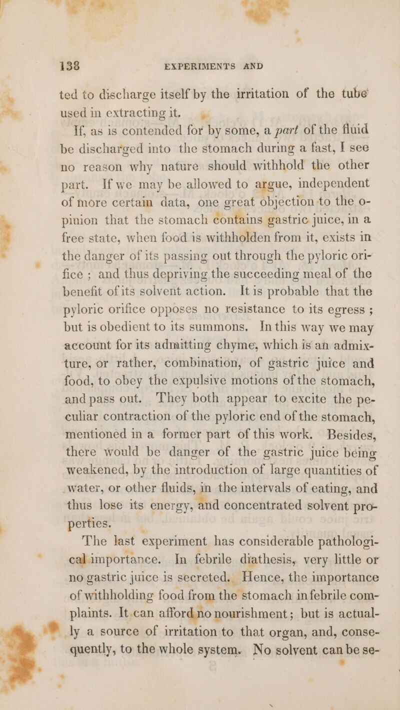 Bd 138 EXPERIMENTS AND ted to discharge itself by the irritation of the tube used in extracting it. | if, as is contended for by some, a part of the fluid be discharged into the stomach during a fast, I see no reason why nature should withhold the other part. Ifwe may be allowed to argue, independent of more certam data, one great objection to the o- pinion that the stomach contains gastric juice, in a free state, when food is withholden from it, exists in the danger of its passing out through the pyloric ori- fice ; and thus depriving the succeeding meal of the benefit ofits solvent action. Itis probable that the pyloric orifice opposes no resistance to its egress ; but is obedient to its summons, In this way we may account for its admitting chyme, which is an admix- ture, or rather, combination, of gastric juice and food, to obey the expulsive motions of the stomach, and pass out. They both appear to excite the pe- culiar contraction of the pyloric end of the stomach, there would be danger of the gastric juice being weakened, by the introduction of large quantities of thus lose its energy, and concentrated solvent pro- perties. % , The last experiment has considerable pathologi- cal importance. In febrile diathesis, very little or no gastric juice is secreted. Hence, the importance of withholding food from the stomach in febrile com- plaints. It can afford no nourishment; but is actual- quently, to the whole system. No solvent can be se- ; &gt;