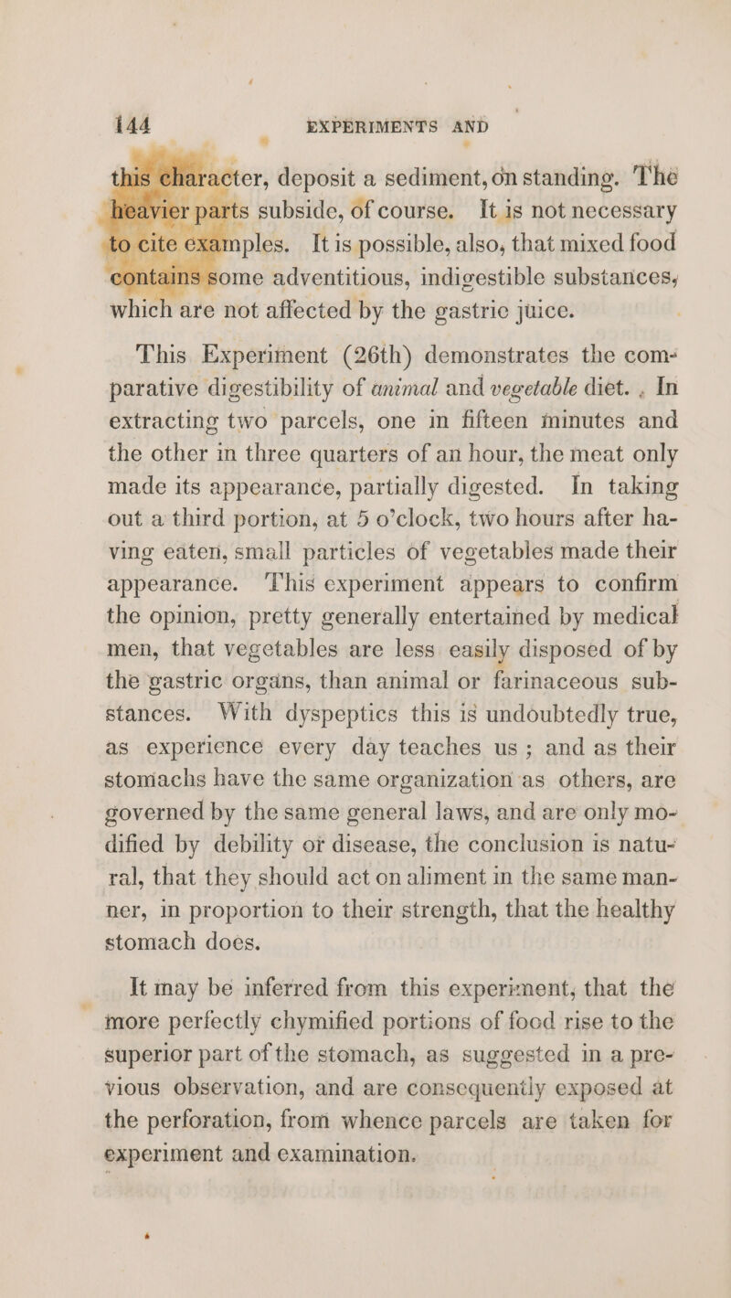 , R is ¢ haracter, deposit a sediment, on standing. The part s subside, of course. It is not necessary te examples. It is possible, also, that mixed food contains some Wi déaniiapn indigestible substances, whieh are not affected by the gastric juice. This. Experiment (26th) demonstrates the com- parative digestibility of animal and vegetable diet. , In extracting two parcels, one in fifteen minutes and the other in three quarters of an hour, the meat only made its appearance, partially digested. In taking out a third portion, at 5 o’clock, two hours after ha- ving eaten, small particles of vegetables made their appearance. ‘This experiment appears to confirm the opinion, pretty generally entertained by medical men, that vegetables are less easily disposed of by the gastric organs, than animal or farmaceous sub- stances. With dyspeptics this is undoubtedly true, as experience every day teaches us; and as their stomachs have the same organization as others, are governed by the same general laws, and are only mo- dified by debility or disease, the conclusion is natu- ral, that they should act on aliment in the same man- ner, in proportion to their strength, that the healthy stomach does. It may be inferred from this experiment, that the ~ more perfectly chymified portions of food rise to the superior part of the stomach, as suggested in a pre- vious observation, and are consequently exposed at the perforation, from whence parcels are taken for experiment and examination.