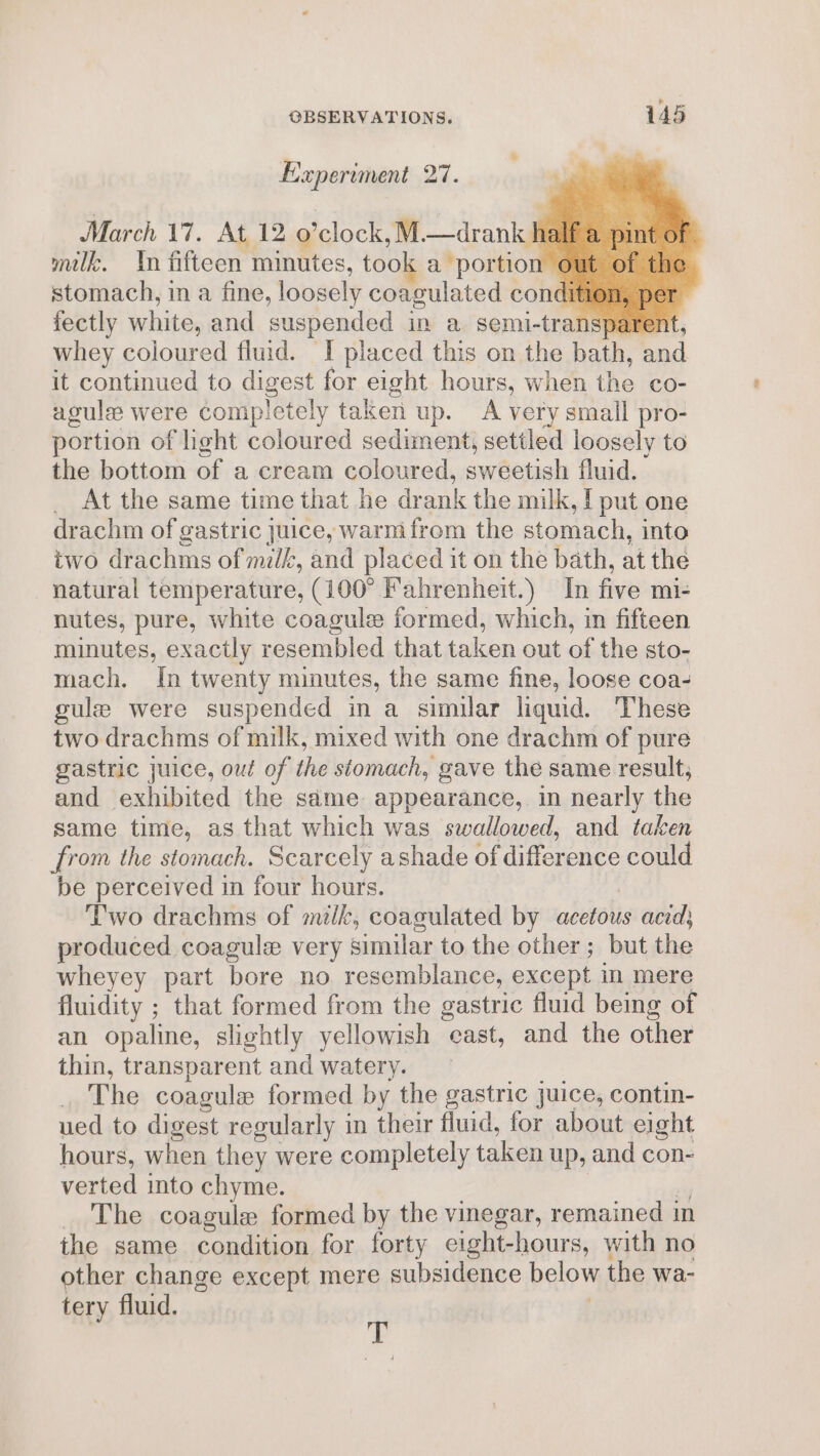 Experiment On March 17. At 12 o’clock,M.—drank half milk. In fifteen minutes, took a portion ¢ stomach, in a fine, loosely coagulated condition, pe fectly white, and suspended in a semi-transparent, whey coloured fluid. I placed this on the bath, and it continued to digest for eight hours, when the co- agule were completely taken up. A very small pro- portion of hight coloured sediment, settled loosely to the bottom of a cream coloured, sweetish fluid. _ At the same time that he drank the milk, | put one drachm of gastric juice, warmifrom the stomach, into two drachms of milk, and placed it on the bath, at the natural temperature, (100° Fahrenheit.) In five mi- nutes, pure, white coagule formed, which, in fifteen minutes, exactly resembled that taken out of the sto- mach. In twenty minutes, the same fine, loose coa- gule were suspended in a similar liquid. These two drachms of milk, mixed with one drachm of pure gastric juice, out of the stomach, gave the same result, and exhibited the same appearance, in nearly the same time, as that which was swallowed, and taken from the stomach. Scarcely ashade of difference could be perceived in four hours. | Two drachms of milk, coagulated by acetous acid; produced coagule very similar to the other; but the wheyey part bore no resemblance, except in mere fluidity ; that formed from the gastric fluid being of an opaline, slightly yellowish cast, and the other thin, transparent and watery. ia . The coagule formed by the gastric juice, contin- ued to digest regularly in their fluid, for about eight hours, when they were completely taken up, and con- verted into chyme. si _ The coagule formed by the vinegar, remained in the same condition for forty eight-hours, with no other change except mere subsidence below the wa- tery fluid. : T