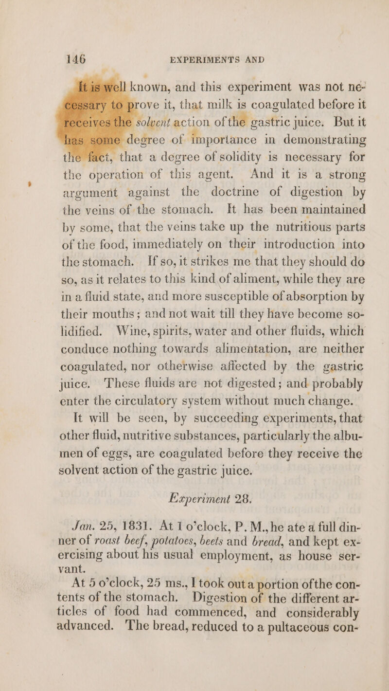 ell known, and this experiment was not ne- prove it, that milk is coagulated before it he solvent action of the gastric juice. But it . degree of importance in demonstrating he fact, that a degree of solidity is necessary for the operation of this agent. And it is a strong argument against the doctrine of digestion by the veins of the stomach. HH has been maintained by some, that the veins take up the nutritious parts of the food, immediately on their introduction into the stomach. If so, it strikes me that they should do so, as it relates to this kind of aliment, while they are in a fluid state, and more susceptible of absorption by their mouths; and not wait till they have become $0- lidified. Wine, spirits, water and other fluids, which conduce nothing towards alimentation, are neither coagulated, nor otherwise affected by the gastric juice. These fluids are not digested; and probably enter the circulatory system without much change. It will be seen, by succeeding experiments, that other fluid, nutritive substances, particularly the albu- men of eggs, are coagulated before they receive the solvent action of the gastric juice. Experiment 28. Jan. 25, 1831. At 1 o’clock, P. M., he ate a full din- ner of roast beef, potatoes, beets and bread, and kept ex- ercising about his usual employment, as house ser- vant. : At 5 o’clock, 25 ms., I took outa portion ofthe con- tents of the stomach. Digestion of the different ar- ticles of food had commenced, and considerably advanced. The bread, reduced to a pultaceous con-