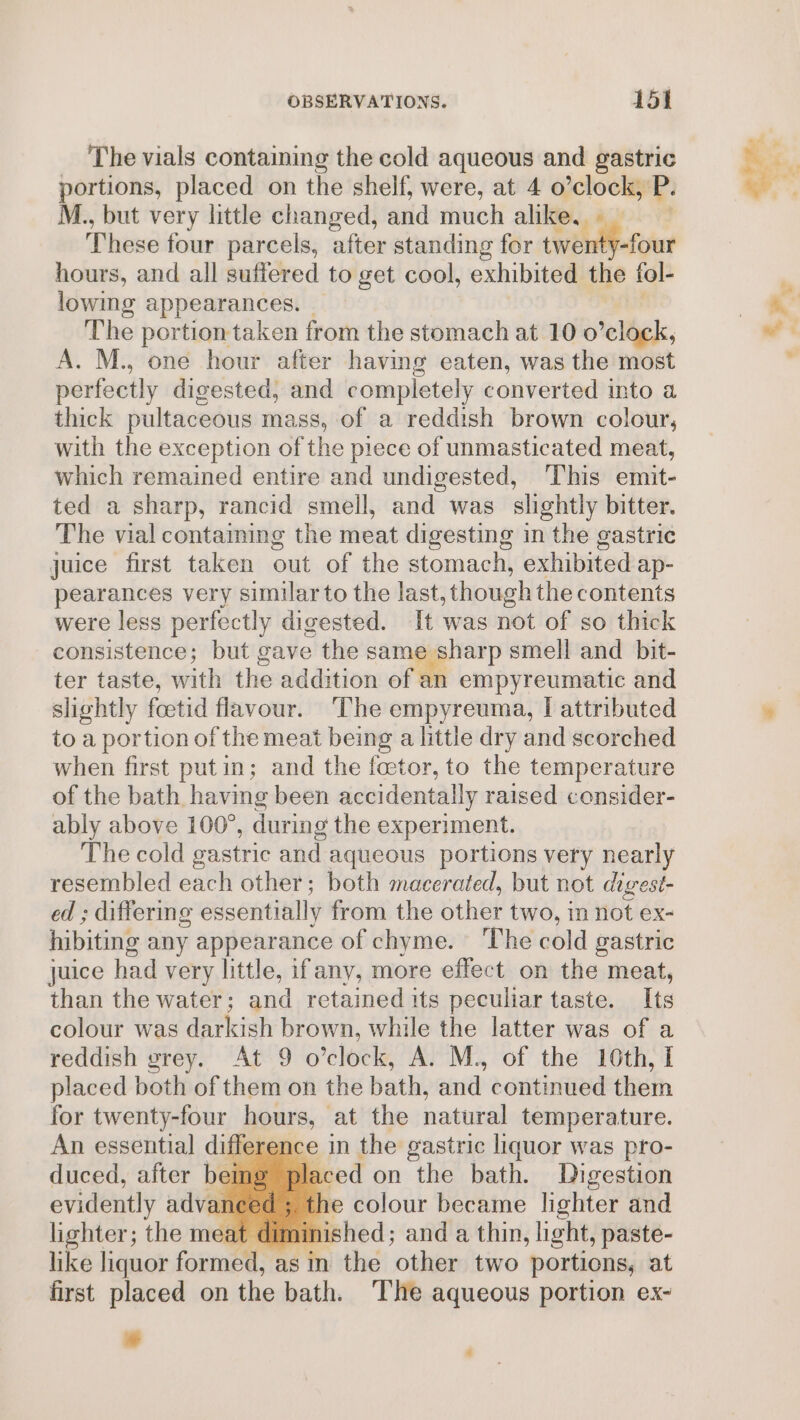 The vials containing the cold aqueous and gastric portions, placed on the shelf, were, at 4 o’clock, P. M., but very little changed, and much alike, — These four parcels, after standing for twenty-four hours, and all suffered to get cool, exhibited the tol- lowing appearances. The portion taken from the stomach at 10 0 clock, A. M., one hour after having eaten, was the most perfectly digested, and completely converted into a thick pultaceous mass, of a reddish brown colour, with the exception of the piece of unmasticated meat, which remained entire and undigested, This emit- ted a sharp, rancid smell, and was _ slightly bitter. The vial contaiming the meat digesting in the gastric juice first taken out of the stomach, exhibited ap- pearances very similar to the last, though the contents were less perfectly digested. It was not of so thick consistence; but gave the same sharp smell and bit- ter taste, with the addition of an empyreumatic and slightly fcetid flavour. The empyreuma, I attributed to a portion of the meat being a little dry and scorched when first putin; and the feetor, to the temperature of the bath having been accidentally raised consider- ably above 100°, during the experiment. The cold gastric and aqueous portions very nearly resembled each other; both macerated, but not digest- ed ; differme essentially from the other two, in not ex- hibiting any appearance of chyme. The cold gastric juice had very little, ifany, more effect on the meat, than the water; and retained its peculiar taste. Its colour was darkish brown, while the latter was of a reddish grey. At 9 o’clock, A. M., of the 16th, I placed both of them on the bath, and continued them for twenty-four hours, at the natural temperature. iffere ace in the gastric liquor was pro- . bei laced on the bath. Digestion evidently advan he colour became lighter and lighter; the meat diminished; and a thin, light, paste- like liquor fount as in the other two portions, at first placed on the bath. The aqueous portion ex- a