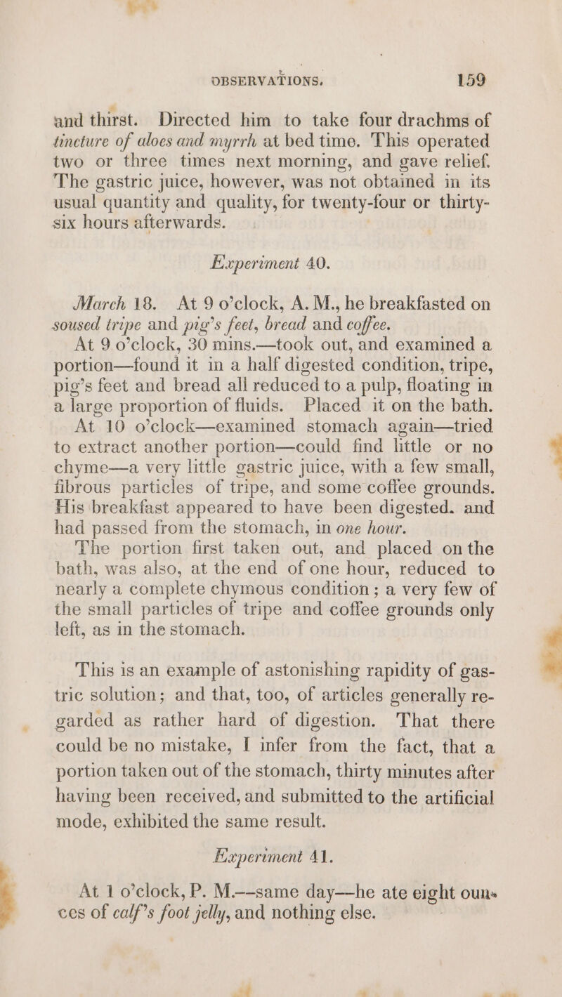 and thirst. Directed him to take four drachms of tincture of aloes and myrrh at bed time. This operated two or three times next morning, and gave relief. The gastric juice, however, was not obtained in its usual quantity and quality, for twenty-four or thirty- six hours afterwards. Experiment 40. March 18. At 9 o’clock, A. M., he breakfasted on soused iripe and pig’s feet, bread and coffee. At 9 o’clock, 30 mins.—took out, and examined a portion—found it in a half digested condition, tripe, pig’s feet and bread all reduced to a pulp, floating in a large proportion of fluids. Placed it on the bath. At 10 o’clock—examined stomach again—tried to extract another portion—could find little or no chyme—a very little gastric juice, with a few small, fibrous particles of tripe, and some coffee grounds. His breakfast appeared to have been digested. and had passed from the stomach, in one hour. The portion first taken out, and placed onthe bath, was also, at the end of one hour, reduced to nearly a complete chymous condition ; a very few of the small particles of tripe and coffee grounds only left, as in the stomach. This is an example of astonishing rapidity of gas- tric solution; and that, too, of articles generally re- garded as rather hard of digestion. That there could be no mistake, I infer from the fact, that a portion taken out of the stomach, thirty minutes after having been received, and submitted to the artificial mode, exhibited the same result. Experiment 41. At 1 o’clock, P. M—-same day—he ate eight ouns ces of calf’s foot jelly, and nothing else.