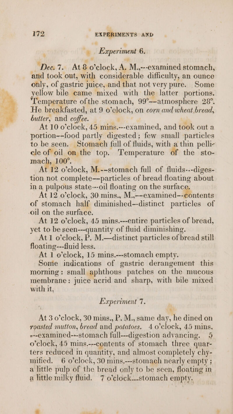 * ‘ecssramee 6. ‘Dec. 7. At 8 o’clock, A. M. ---examined stomach, and took out, with considerable difficulty, an ounce only, of gastric juice, and that not very pure. Some yellow bile came mixed with the latter portions. Temperature ofthe stomach, 99 °_-atmosphere 28°. He breakfasted, at9o ‘lock, on corn and wheat, bread, butter, and coffee. At 10 o'clock, 45 mins.---examined, and took out a portion--food partly digested; few small particles to be seen. Stomach full of fluids, with a thin pelli- cle of oil on the omy Temperature of the sto- mach, 100°. At 12 o’clock, Mie stombich full of fluids---diges- tion not complete——particles of bread floating about in a pulpous state---oil floating on the surface. At 12 o’clock, 30 mins., M.,--examined--contents of stomach half diminished--distinct particles of -oil on the surface. At 12 o’clock, 45 mins.---entire particles of bread, yet to be seen---quantity of fluid diminishing. At 1 o’clock, P. M.—distinct particles of bread still floating---fluid less. At 1 o’clock, 15 mins.---stomach empty. Some indications of gastric derangement this morning: small aphthous patches on the mucous membrane: juice acrid and sharp, with bile mixed with it, | Experiment 7. At 3 o’clock, 30 mins., P. M., same day, he dined on roasted mutton, bread and potatoes. 4 0’clock, 45 mins. ---examined-+-stomach full---digestion advancing. 9 o’clock, 45 mins.---contents of stomach three quar- ters reduced in quantity, and almost completely chy- mified. 6 o’clock, 30 mins.---stomach nearly empty ; a little pulp of the bread only to be seen, floating in a little milky fluid. 7 o’clock....stomach empty.