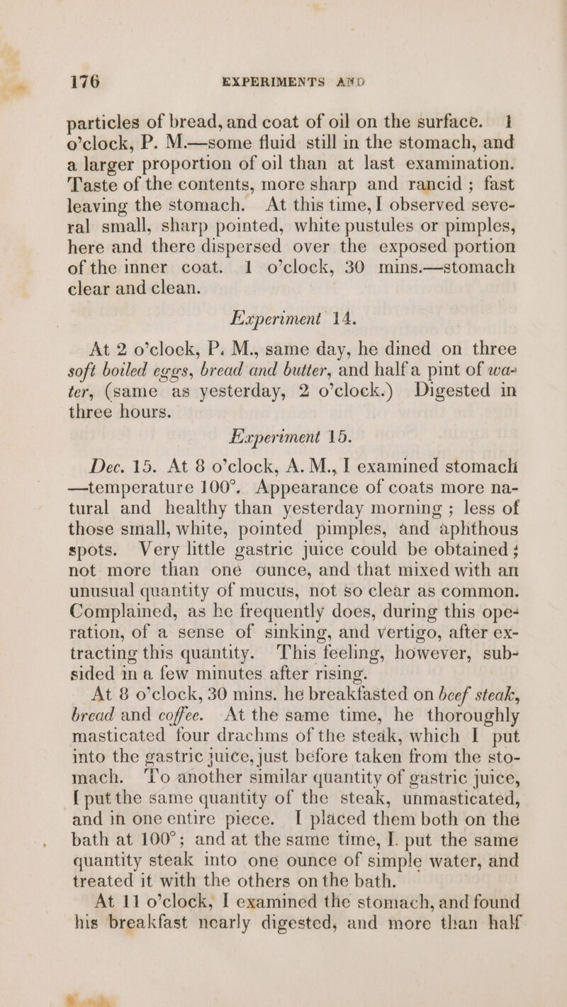 particles of bread, and coat of oil on the surface. 1 o’clock, P. M.—some fluid still in the stomach, and a larger proportion of oil than at last examination. Taste of the contents, more sharp and rancid ; fast leaving the stomach. At this time, I observed seve- ral small, sharp pointed, white pustules or pimples, here and there dispersed over the exposed portion of the inner coat. 1 o’clock, 30 mins.—stomach clear and clean. Experiment 14. At 2 o’clock, P. M., same day, he dmed on three soft boiled eggs, bread and butter, and half a pint of wa- ter, (same as yesterday, 2 o’clock.) Digested in three hours. Experiment 15. Dec. 15. At 8 o’clock, A. M., I examined stomacli —temperature 100°, Appearance of coats more na- tural and healthy than yesterday morning ; less of those small, white, pointed pimples, and aphthous spots. Very little gastric Juice could be obtained ; not more than one ounce, and that mixed with an unusual quantity of mucus, not so clear as common. Complained, as he frequently does, during this ope- ration, of a sense of sinking, and vertigo, after ex- tracting this quantity. This feeling, however, sub- sided mn a few minutes after rising. At 8 o’clock, 30 mins. he breakfasted on beef steak, bread and coffee. At the same time, he thoroughly masticated four drachms of the steak, which I put into the gastric suice, just before taken from the sto- mach. ‘Io another similar quantity of gastric juice, [ put the same quantity of the steak, unmasticated, and in one entire piece. I placed them both on the bath at 100°; and at the same time, I. put the same quantity steak into one ounce of simple water, and treated it with the others on the bath. At 11 o’clock, I examined the stomach, and found his breakfast nearly digested, and more than half