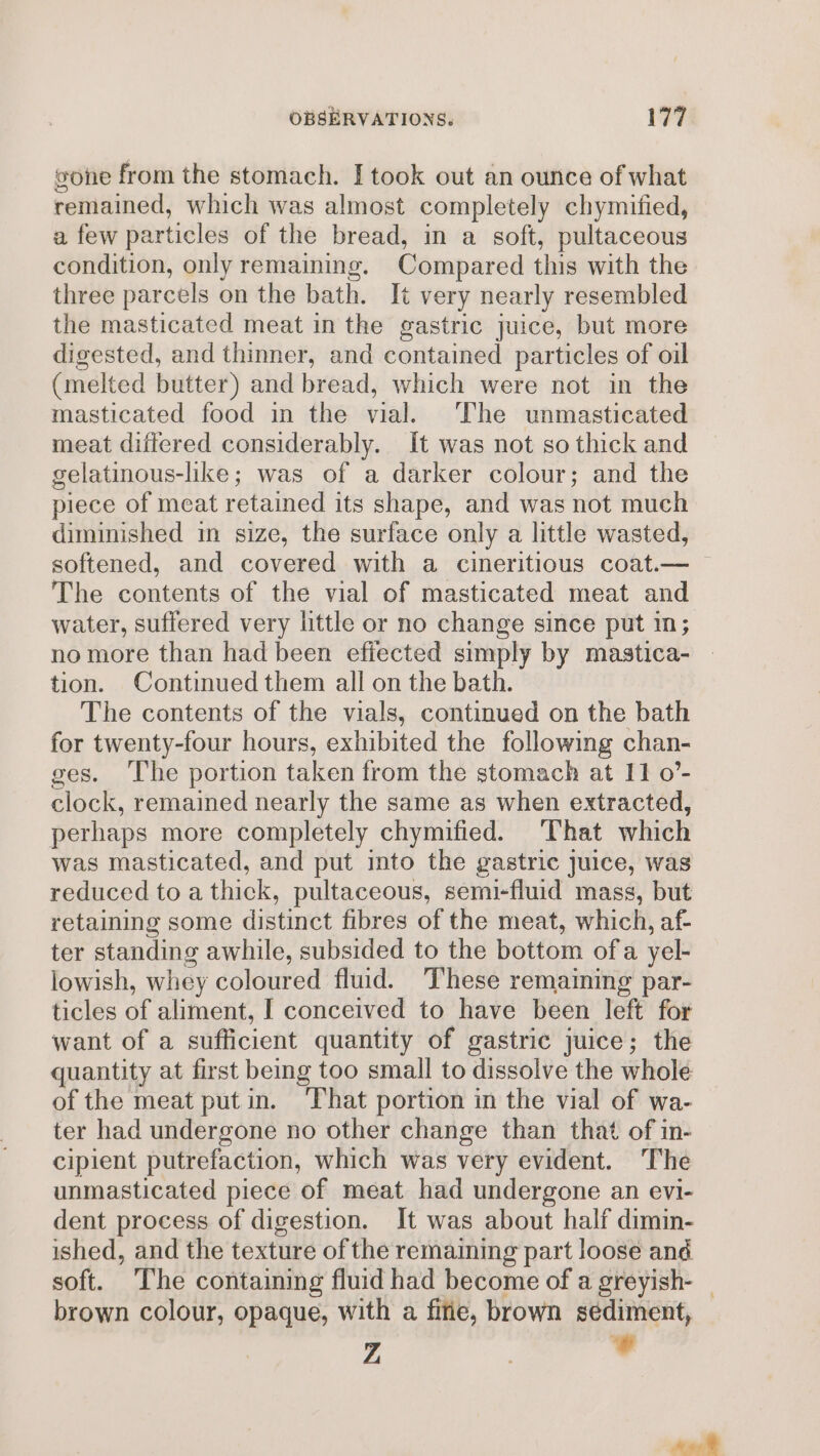 gone from the stomach. [took out an ounce of what remained, which was almost completely chymified, a few particles of the bread, in a soft, pultaceous condition, only remaining. Compared this with the three parcels on the bath. It very nearly resembled the masticated meat in the gastric juice, but more digested, and thinner, and contained particles of oil (melted butter) and bread, which were not in the masticated food in the vial. The unmasticated meat differed considerably. It was not so thick and gelatinous-like; was of a darker colour; and the piece of meat retained its shape, and was not much diminished in size, the surface only a little wasted, softened, and covered with a cineritious coat.— ~ The contents of the vial of masticated meat and water, suffered very little or no change since put in; no more than had been effected simply by mastica- tion. Continued them all on the bath. The contents of the vials, continued on the bath for twenty-four hours, exhibited the following chan- ges. The portion taken from the stomach at 11 o’- clock, remained nearly the same as when extracted, perhaps more completely chymified. That which was masticated, and put into the gastric juice, was reduced to a thick, pultaceous, semi-fluid mass, but retaining some distinct fibres of the meat, which, af- ter standing awhile, subsided to the bottom ofa yel- lowish, whey coloured fluid. These remaining par- ticles of aliment, I conceived to have been left for want of a sufficient quantity of gastric juice; the quantity at first being too small to dissolve the whole of the meat put in. That portion in the vial of wa- ter had undergone no other change than that of in- cipient putrefaction, which was very evident. The unmasticated piece of meat had undergone an evi- dent process of digestion. It was about half dimin- ished, and the texture of the remaming part loose and soft. The containing fluid had become of a greyish- | brown colour, opaque, with a fife, brown sediment,