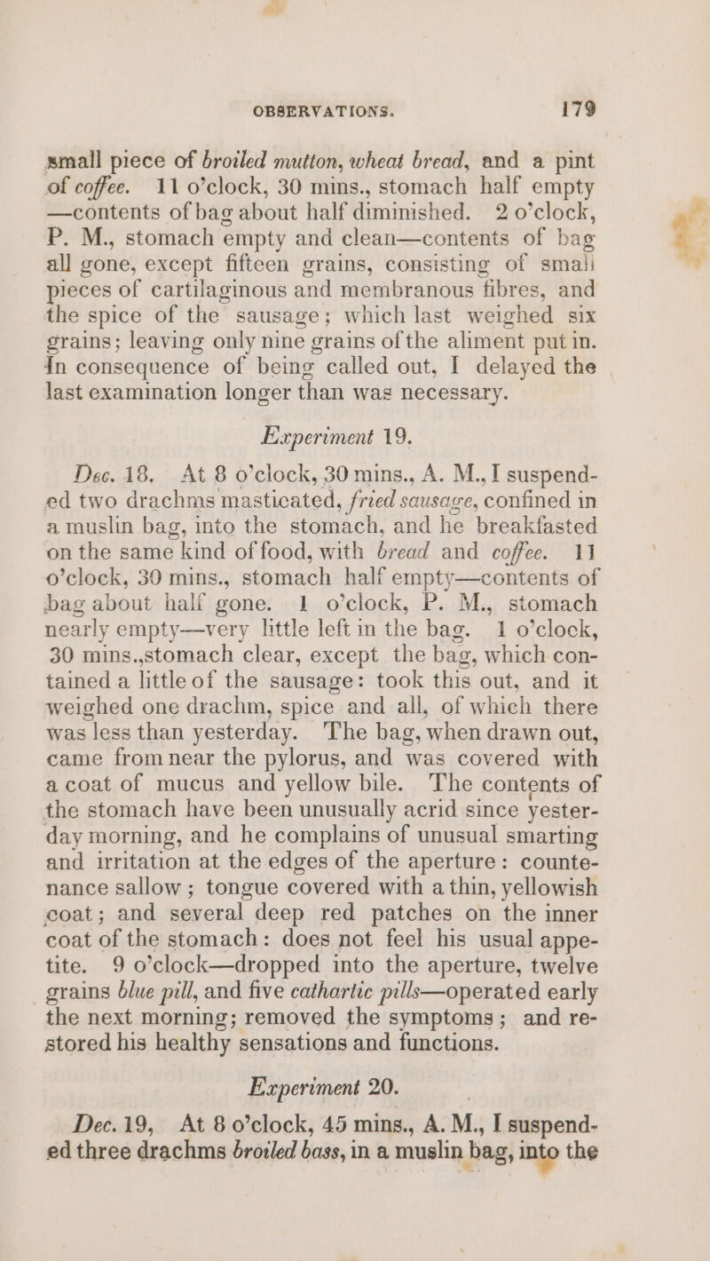 small piece of browled mutton, wheat bread, and a pint of coffee. 11 0’clock, 30 mins., stomach half empty —contents of bag about half Hiniidhe 2 o’clock, P. M., stomach empty and clean—contents of bag all gone, except fifteen grains, consisting of smali pieces of cartilagmous and membranous fibres, and the spice of the sausage; which last weighed S1X grains; leaving only nine grains of the aliment put in. in consequence of being called out, I delayed the last examination longer than was necessary. Experiment 19. Dec. 18. At 8 o’clock, 30 mins., A. M., I suspend- ed two drachms masticated , fried sausage, paid in a muslin bag, into the stomach, and he breakfasted on the same kind of food, with bread and coffee. 11 o’clock, 30 mins., stomach half empty—contents of bag about half gone. 1 o'clock, P. M., stomach nearly empty—very little leftin the bag. 1 o’clock, 30 mins.,stomach clear, except the bag, which con- tained a littleof the sausage: took this out, and it weighed one drachm, spice and all, of which there was less than yesterday. ‘The bag, when drawn out, came fromnear the pylorus, and was covered with a coat of mucus and yellow bile. The contents of the stomach have been unusually acrid since yester- day morning, and he complains of unusual smarting and irritation at the edges of the aperture: counte- nance sallow ; tongue covered with a thin, yellowish coat; and several deep red patches on the inner coat of the stomach: does not feel his usual appe- tite. 9 o’clock—dropped into the aperture, twelve grains Olue pill, and five cathartic pills—operated early the next morning; removed the symptoms; and re- stored his healthy sensations and functions. Experiment 20. Dec.19, At 80’clock, 45 mins., A. M., I suspend- ed three drachms droi/ed bass, in a muslin bag, into the