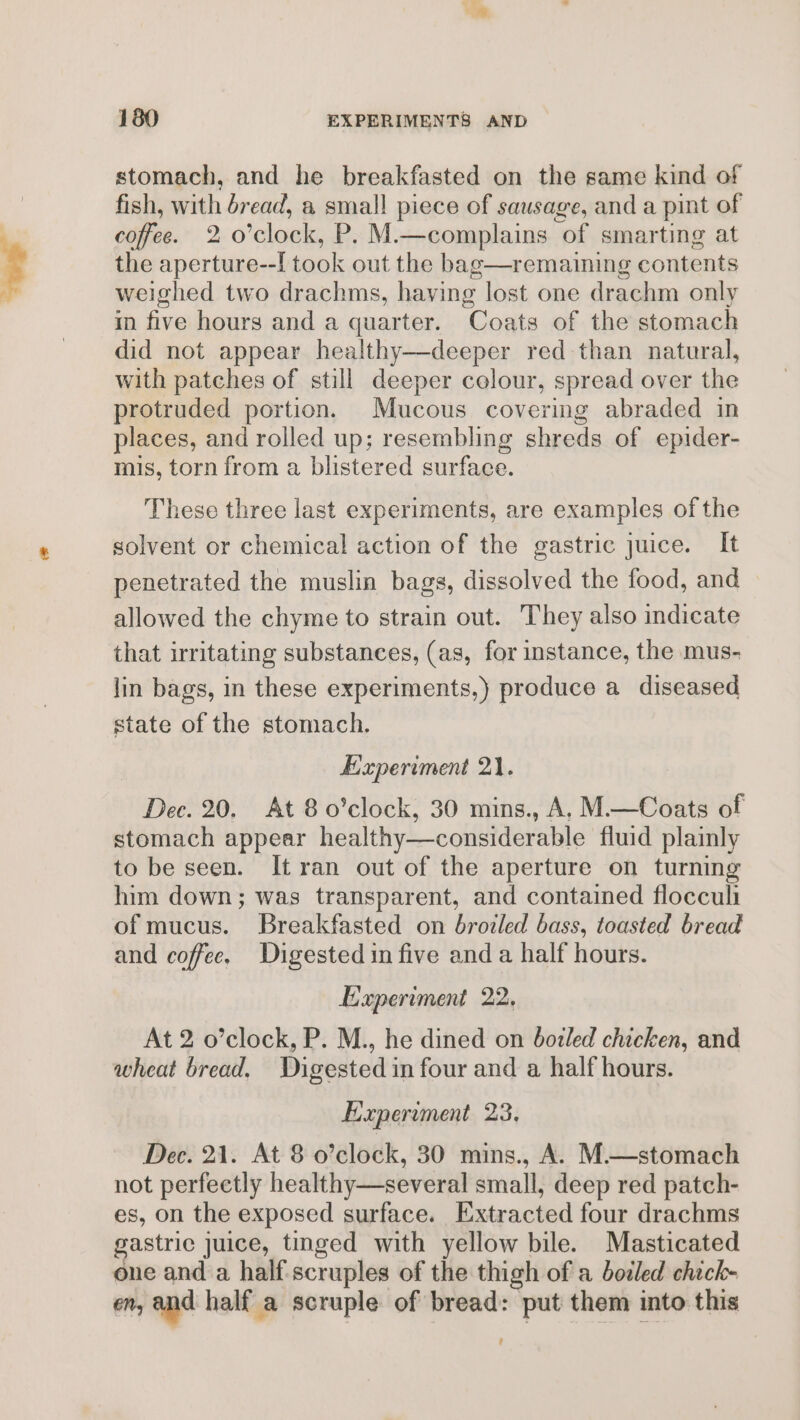 stomach, and he breakfasted on the same kind of fish, with dread, a small piece of sausage, and a pint of coffee. 2 o0’clock, P. M.—complains of smarting at the aperture--[ took out the bag—remaining contents weighed two drachms, having lost one drachm only in five hours and a quarter. Coats of the stomach did not appear healthy—deeper red than natural, with patches of still deeper colour, spread over the protruded portion. Mucous covering abraded in places, and rolled up; resembling shreds of epider- mis, torn from a blistered surface. These three last experiments, are examples of the solvent or chemical action of the gastric juice. It penetrated the muslin bags, dissolved the food, and allowed the chyme to strain out. They also indicate that irritating substances, (as, for instance, the mus- lin bags, in these experiments,) produce a diseased state of the stomach. Experiment 21. Dec. 20. At 8 o’clock, 30 mins., A. M.—Coats of stomach appear healthy—considerable fluid plainly to be seen. It ran out of the aperture on turning him down; was transparent, and contained flocculi of mucus. Breakfasted on broiled bass, toasted bread and coffee. Digested in five and a half hours. Experiment 22, At 2 o’clock, P. M., he dined on boiled chicken, and wheat bread. Digested in four and a half hours. Experiment 23. Dee. 21. At 8 o’clock, 30 mins., A. M.—stomach not perfectly healthy—several small, deep red patch- es, on the exposed surface. Extracted four drachms gastric juice, tinged with yellow bile. Masticated one anda half-scruples of the thigh of a bodled chich- En, and half a scruple of bread: put them into this