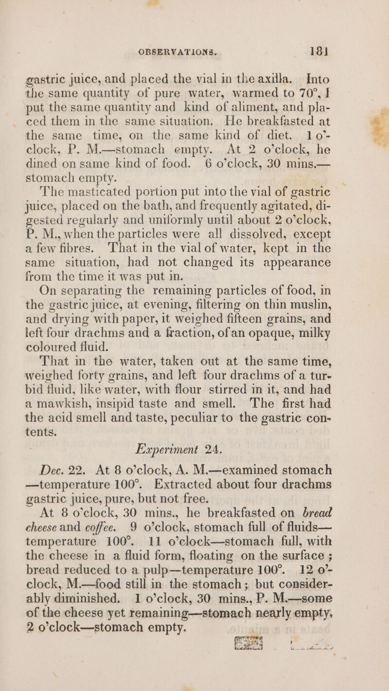 BE OBSERVATIONS, 181 gastric juice, and placed the vial in the axilla. Into the same quantity of pure water, warmed to 70°, I put the same quantity and kind of aliment, and pla- ced them in the same situation. He breakfasted at the same time, on the same kind of diet. 10o0’- clock, P. M—stomach empty. At 2 o’clock, he dined on same kind of food. 6 o’clock, 30 mins.— stomach empty. The masticated portion put into the vial of gastric juice, placed on the bath, and frequently agitated, di- gested regularly and uniformly until about 2.0 *clock, P. M., when the particles were all dissolved, except a few fibres. That in the vial of water, kept in the same situation, had not changed its appearance from the time it was put in. On separating the remaining particles of food, in the gastric juice, at evening, filtering on thin muslin, and ‘drying with paper, it weighed fifteen grains, and left four drachms and a fraction, ofan eel milky coloured fluid. That in the water, taken out at the same time, weighed forty grains, and left four drachms of a tur- bid fluid, like water, with flour stirred in it, and had a mawkish, insipid taste and smell. The first had the acid smell and taste, peculiar to the gastric con- tents. Experiment 24. Dec. 22. At 8 o’clock, A. M.—examined stomach —temperature 100°. Extracted about four drachms gastric juice, pure, but not free. At 8 o’clock, 30 mins., he breakfasted on bread cheese and coffee. 9 o’clock, stomach full of flurds— temperature 100°. 11 o’clock—stomach full, with the cheese in a fluid form, floating on the surface ; bread reduced to a pulp—temperature 100°. 12 0° clock, M.—food still in the stomach; but consider- ably diminished. 1 o’clock, 30 mins., P. M.—some of the cheese yet remaining—stomach nearly empty,