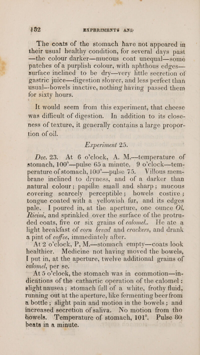 The coats of the stomach have not appeared in their usual healthy condition, for several days past —the colour darker—mucous coat unequal—someé patches ofa purplish colour, with aphthous edges— surface inclined to be dry—very httle secretion of gastric juice—digestion slower, and less perfect than usual—-bowels inactive, nothing having passed them for sixty hours. | | It would seem from this experiment, that cheese was difficult of digestion. In addition to its close- ness of texture, It generally contains a large propor- tion of oil. | Experiment 25. Dec. 23. At 6 o’clock, A. M.—temperature of stomach, 100°—pulse 65a minute, 9 o’clock—tem- perature of stomach, 100°—pulse 75. Villous mem- brane inclined to dryness, and of a darker than natural colour; papillae small and. sharp; mucous covering scarcely perceptible; bowels costive ; tongue coated with a yellowish fur, and its edges pale. I poured in, at the aperture, one ounce Ol. Ricint, and sprinkled over the surface of the protru- ded coats, five or six grains of calomel. He ate a light breakfast of corn bread and crackers, and drank a pint of coffee, immediately after. | At 2 o’clock, P, M—stomach empty—coats look healthier. Medicine not having moved the bowels, [ put in, at the aperture, twelve additional grains of calomel, per se. | At 5 o’clock, the stomach was in commotion—in- dications of the cathartic operation of the calomel : slight nausea; stomach full of a white, frothy fluid, running out at the aperture, like fermenting beer from a bottle ; slight pain and motion in the bowels; and increased secretion of saliva. No motion from the bowels. Temperature of stomach, 101°. Pulse 80 beats in a minute. | |