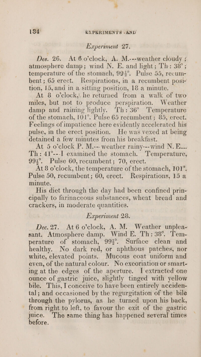 Experiment o7. Des. 26. At 6 o’clock, A. M.---weather cloudy ; atmosphere damp; wind N. E. and light; Th: 38°; temperature of the stomach, 994°. Pulse 55, recum- bent ; 65 erect. Respirations, in a recumbent posi- tion, 15, and in a sitting position, 18 a minute. © At 8 o'clock, he returned from a walk of two miles, but not to produce perspiration. Weather damp and raimng lightly. Th: 36° ‘Temperature of the stomach, 101°. Pulse 65 recumbent; 85, erect. Feelings of impatience here evidently accelerated his pulse, in the erect position. He was vexed at being detained a few minutes from his breakfast. At 5 o’clock P. M.--- weather rainy---wind N. E.... Th: 41°---I examined the stomach. Temperature, 991°. Pulse 60, recumbent; 70, erect. At 8 o’clock, the temperature of the stomach, 101°, Pulse 50, recumbent; 60, erect. Respirations, 15 a minute. His diet through the day had been confined prin- cipally to farmaceous substances, wheat bread and crackers, in moderate quantities. Experiment 28. Dec. 27. At6o’clock, A. M. Weather unplea- sant. Atmosphere damp. Wind E. Th: 38°. ‘Tem- perature of stomach, 993°. Surface clean and healthy. No dark red, or aphthous patches, nor white, elevated points. Mucous coat uniform and even, of the natural colour. No excoriation or smart- ing at the edges of the aperture. I extracted one ounce of gastric juice, slightly tinged with yellow bile. This, I conceive to have been entirely acciden- tal; and occasioned by the regurgitation of the bile through the pylorus, as he turned upon his back, - from right to left, to favour the exit of the gastric juice. The same thing has happened several times before.