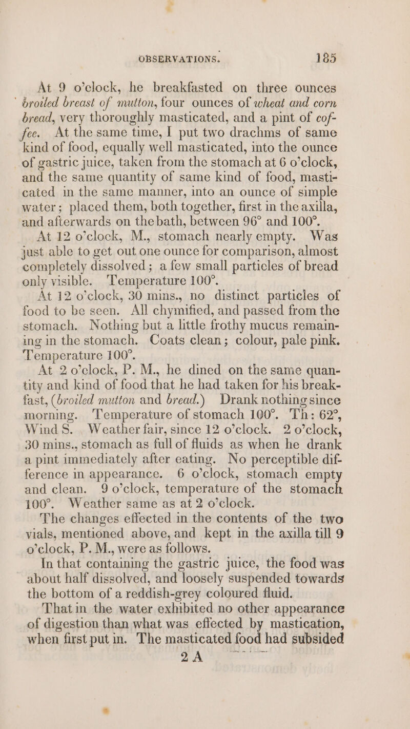 At 9 o’clock, he breakfasted on three ounces ' broiled breast of mutton, four ounces of wheat and corn bread, very thoroughly masticated, and a pint of cof- fee. At the same time, I put two drachms of same kind of food, equally well masticated, into the ounce _of gastric juice, taken from the stomach at 6 o’clock, and the same quantity of same kind of food, masti- cated in the same manner, into an ounce of simple water; placed them, both together, first in the axilla, and afterwards on the bath, between 96° and 100°. At 12 o’clock, M., stomach nearly empty. Was just able to get out one ounce for comparison, almost completely dissolved; a few small particles of bread only visible. ‘Temperature 100°. At 12 o’clock, 30 mins., no distinct particles of food to be seen. All chymified, and passed from the stomach. Nothing but a little frothy mucus remain- ing in the stomach. Coats clean; colour, pale pink. Temperature 100°. At 2 o0’clock, P. M., he dined on the same quan- tity and kind of food that he had taken for his break- fast, (brodled mutton and bread.) Drank nothing since morning. ‘Temperature of stomach 100°. Th: 62°, Wind 8. . Weather fair, since 12 o’clock. 2 o’clock, 30 mins., stomach as full of fluids as when he drank a pint immediately after eating. No perceptible dif- ference in appearance. 6 o’clock, stomach empty and clean. 9 o’clock, temperature of the stomach 100°. Weather same as at 2 o’clock. The changes effected in the contents of the two vials, mentioned above, and kept im the axilla till 9 o’clock, P. M., were as follows. In that containing the gastric juice, the food was about half dissolved, and loosely suspended towards the bottom of a reddish-grey coloured fluid. That in the water exhibited no other appearance of digestion than what was effected by mastication, when first put in. The masticated food had subsided Oy nas