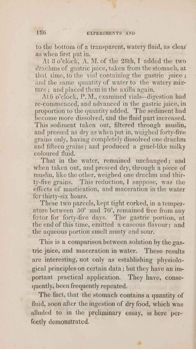 to the bottom of a transparent, watery fluid, as clear’ as when first put in. At 8 o’clock, A. M. of the 28th, I added the two drachms of gastric juice, taken from the stomach, at that time, tothe vial contaiming the gastric juice ; and the same quantity of water to the watery mix- ture; and placed them in the axilla again. At6 o’clock, P. M., examined vials-- digestion had re-commenced, and advanced in the gastric juice, in proportion to the quantity added. The sediment had become more dissolved, and the fluid part increased. This sediment taken out, filtered through muslin, and pressed as dry as when put in, weighed forty-five grains only, having completely dissolved one drachm and fifteen grains; and produced a gruel-hke milky coloured fluid. That in the water, remained unchanged; and when taken out, and pressed dry, through a piece of muslin, like the other, weighed one drachm and thir- ty-five grains. ‘This reduction, | suppose, was the effects of mastication, and maceration in the water for thirty-six hours. — These two parcels, kept tight corked, in a temper- ature between 50° and 70°, remained free from any fector for forty-five days. ‘The gastric portion, at the end of this time, emitted a caseous flavour; and the aqueous portion smelt musty and sour. This is a comparison between solution by the gas- tric Juice, and maceration in water. ‘These results are interesting, not only as establishing physiolo- gical prineiples-on certain data; but they have an im- portant practical application. They have, conse- quently, been frequently repeated. The fact, that the stomach contains a quantity of fluid, soon after the ingestion of dry food, which was alluded to in the preliminary essay, is here per- fectly demonstrated.