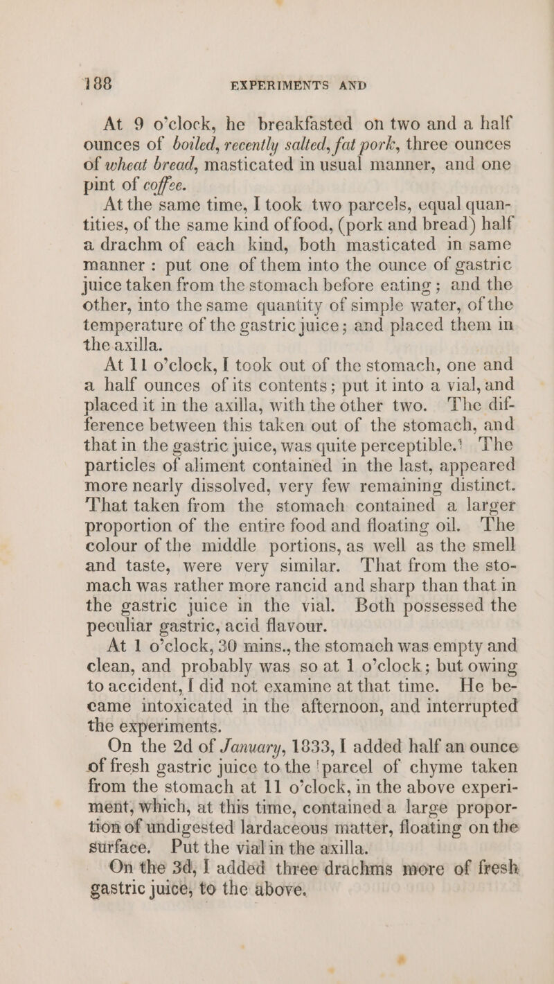 At 9 o’clock, he breakfasted on two and a half ounces of boiled, recently salted, fat pork, three ounces of wheat bread, masticated in usual manner, and one pint of coffee. At the same time, I took two parcels, equal quan- tities, of the same kind of food, (pork and bread) half a drachm of each kind, both masticated in same manner: put one of them into the ounce of gastric juice taken from the stomach before eating ; and the other, into the same quantity of simple water, of the temperature of the gastric juice; and placed them in the axilla. | At 11 o’clock, I took out of the stomach, one and a half ounces of its contents; put it into a vial, and placed it in the axilla, with the other two. The dif- ference between this taken out of the stomach, and that in the gastric juice, was quite perceptible.t ‘The particles of aliment contained in the last, appeared more nearly dissolved, very few remaiming distinct. That taken from the stomach contained a larger proportion of the entire food and floating oil. The colour of the middle portions, as well as the smell and taste, were very similar. That from the sto- mach was rather more rancid and sharp than that in the gastric juice in the vial. Both possessed the peculiar gastric, acid flavour. At 1 o’clock, 30 mins., the stomach was empty and clean, and probably was so at 1 o’clock; but owing to accident, [ did not examine at that time. He be- came intoxicated in the afternoon, and interrupted the experiments. On the 2d of January, 1833, I added half an ounce of fresh gastric juice to the ‘parcel of chyme taken from the stomach at 11 o’clock, in the above experi- ment, which, at this time, contained a large propor- tion of undigested lardaceous matter, floating on the surface. Put the vialin the axilla. On the 3d, [ added three drachms more of fresh gastric juice, to the above.