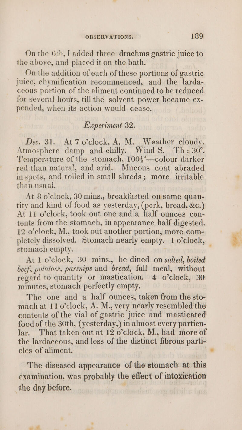 On the 6th, [added three drachms gastric juice to the above, and placed it on the bath. On the addition of each of these portions of gastric juice, chymification recommenced, and the larda- ceous portion of the aliment continued to be reduced for several hours, tillthe solvent power became ex- pended, when its action would cease. Experiment 32. Dec. 31. At 7 o’clock, A. M. Weather cloudy. Atmosphere damp and chilly. Wind S. ‘Th: 30°. Temperature of the stomach, 1003°—colour darker red than natura!, and arid. Mucous coat abraded in spots, and rolled in small shreds; more irritable than usual. At 8 o’clock, 30 mins., breakfasted on same quan- tity and kind of food as yesterday, (pork, bread, &amp;c.) At 11 o’clock, took out one and a half ounces con- tents from the stomach, in appearance half digested. 12 o’clock, M., took out another portion, more com- pletely dissolved. Stomach nearly empty. 10’clock, stomach empty. : At 1 o’clock, 30 mins., he dined on salted, boiled beef, potatoes, parsmps and bread, full meal, without regard to quantity or mastication. 4 o’clock, 30 minutes, stomach perfectly empty. The one and a half ounces, taken from the sto- mach at 11 0’clock, A. M., very nearly resembled the contents of the vial of gastric juice and masticated food of the 30th, (yesterday,) in almost every particu- lar. That taken out at 12 o’clock, M., had more of the lardaceous, and less of the distinct fibrous parti- cles of aliment. The diseased appearance of the stomach at this examination, was probably the effect of intoxication the day before. .