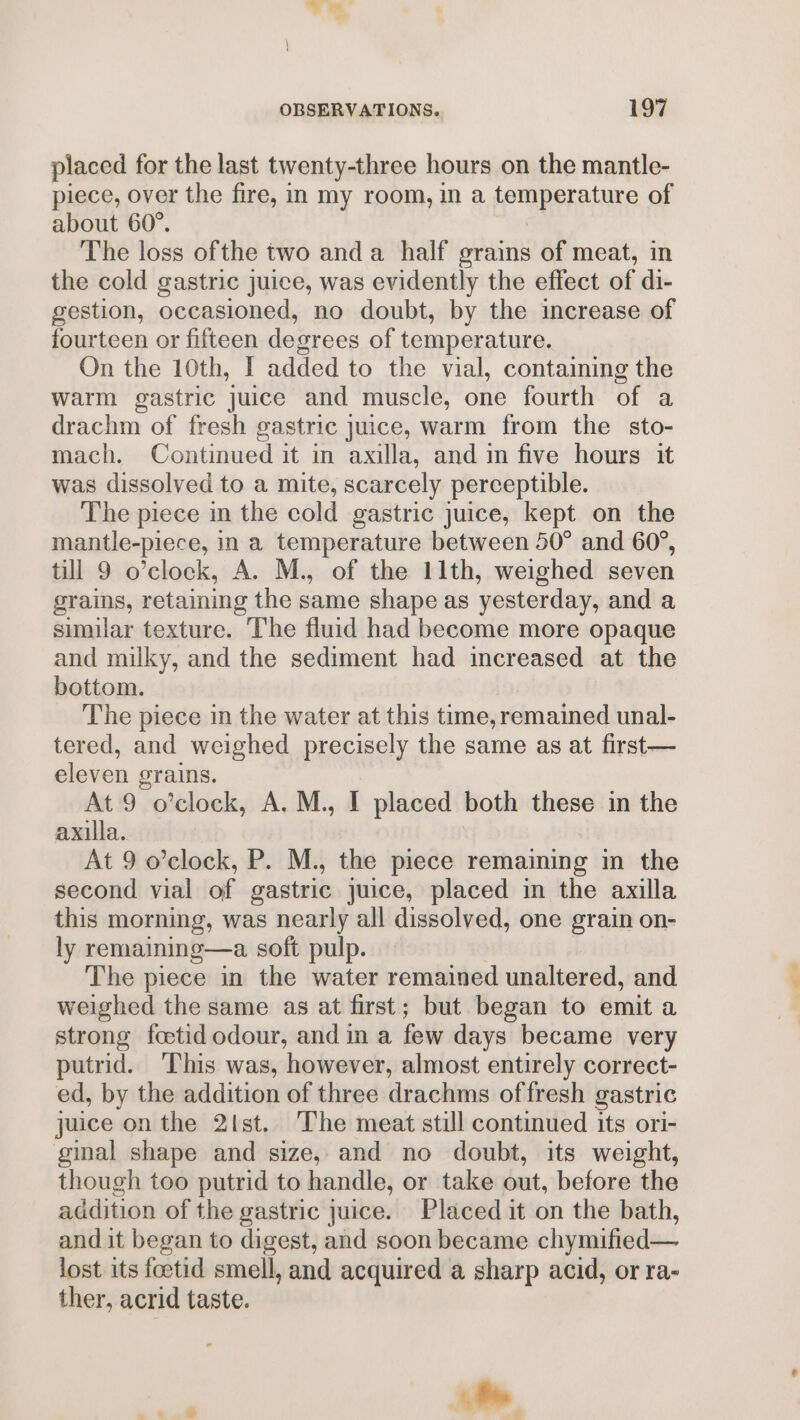 placed for the last twenty-three hours on the mantle- piece, over the fire, in my room, in a temperature of about 60°. The loss ofthe two anda half grains of meat, in the cold gastric juice, was evidently the effect of di- gestion, occasioned, no doubt, by the increase of fourteen or fifteen degrees of temperature. On the 10th, I added to the vial, containing the warm gastric juice and muscle, one fourth of a drachm of fresh gastric juice, warm from the sto- mach. Continued it in axilla, and in five hours it was dissolved to a mite, scarcely perceptible. The piece in the cold gastric juice, kept on the mantle-piece, in a temperature between 50° and 60°, till 9 o’clock, A. M., of the 11th, weighed seven grains, retaining the same shape as yesterday, and a similar texture. The fluid had become more opaque and milky, and the sediment had increased at the bottom. The piece in the water at this time, remained unal- tered, and weighed precisely the same as at first— eleven grains. At 9 o’clock, A. M., I placed both these in the axilla. At 9 o’clock, P. M., the piece remaining in the second vial of gastric juice, placed in the axilla this morning, was nearly all dissolved, one grain on- ly remaining—a soft pulp. The piece in the water remained unaltered, and weighed the same as at first; but began to emit a strong foetid odour, and in a few days became very putrid. This was, however, almost entirely correct- ed, by the addition of three drachms offresh gastric juice on the 2{st. The meat still continued its ori- ginal shape and size, and no doubt, its weight, though too putrid to handle, or take out, before the addition of the gastric juice. Placed it on the bath, and it began to digest, and soon became chymified— lost its foctid smell, and acquired a sharp acid, or ra- ther, acrid taste. te ® +, _. _ ai