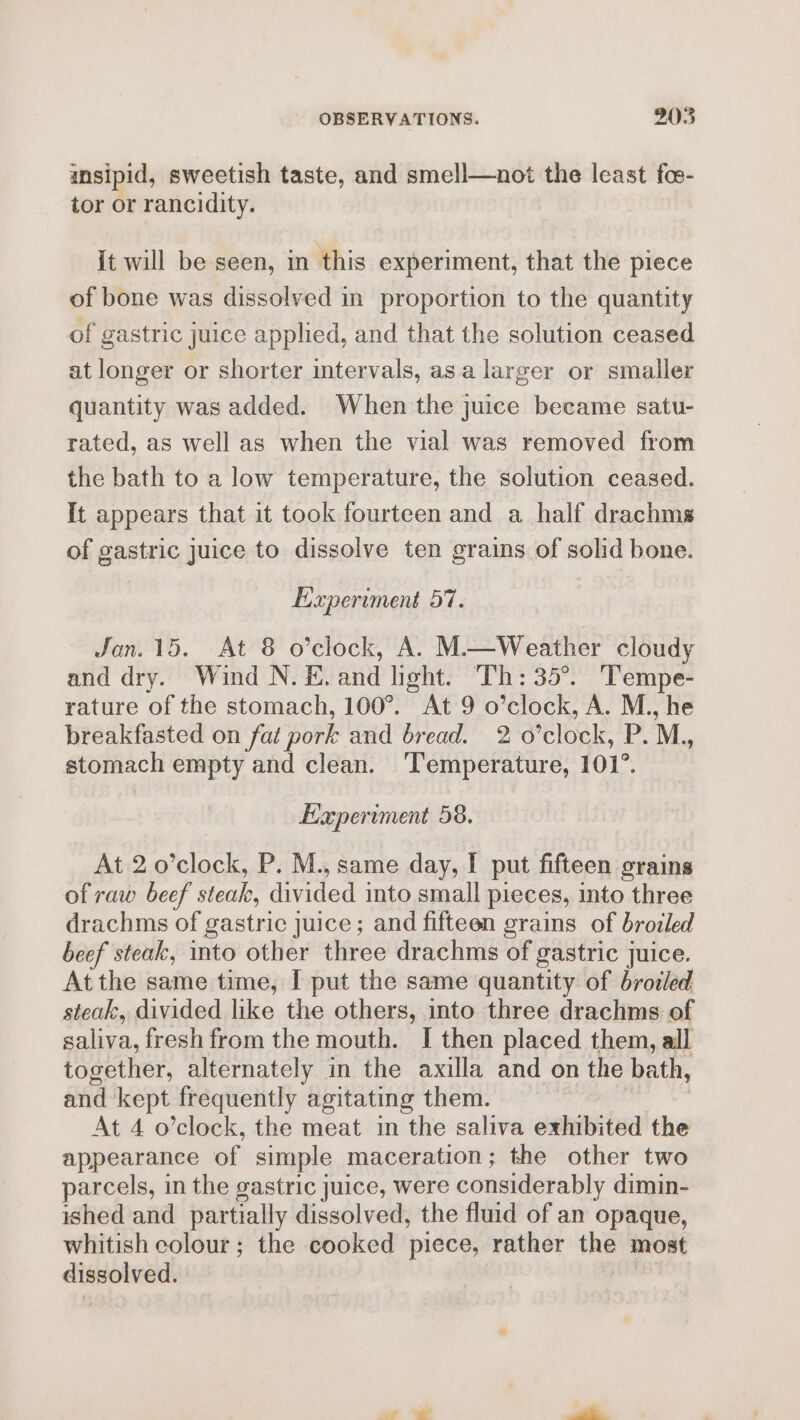 insipid, sweetish taste, and smell—not the least fos- tor or rancidity. it will be seen, in this experiment, that the piece of bone was dissolved in proportion to the quantity of gastric juice applied, and that the solution ceased at longer or shorter intervals, asa larger or smaller quantity was added. When the juice became satu- rated, as well as when the vial was removed from the bath to a low temperature, the solution ceased. It appears that it took fourteen and a half drachms of gastric juice to dissolve ten grains of solid bone. Experiment 57. Jan. 15. At 8 o’clock, A. M.—Weather cloudy and dry. Wind N. &amp;. and light. Th: 35°. ‘Tempe- rature of the stomach, 100°. At 9 o’clock, A. M., he breakfasted on fat pork and bread. 2 o’clock, P. M., stomach empty and clean. ‘Temperature, 101°. Experiment 58. At 2 o’clock, P. M., same day, I put fifteen grains of raw beef steak, divided into small pieces, into three drachms of gastric juice; and fifteen grains of brozled beef steak, into other three drachms of gastric juice. Atthe same time, I put the same quantity of brozed steak, divided like the others, into three drachms of saliva, fresh from the mouth. I then placed them, all together, alternately in the axilla and on the bath, and kept frequently agitating them. At 4 o’clock, the meat in the saliva exhibited the appearance of simple maceration; the other two parcels, in the gastric juice, were considerably dimin- ished and partially dissolved, the fluid of an opaque, whitish colour; the cooked piece, rather the most dissolved.