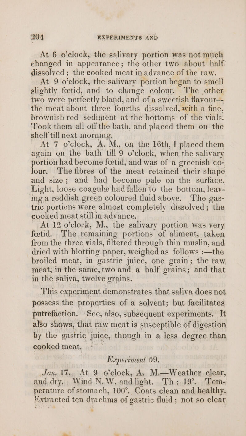 At 6 o’clock, the salivary portion was not much changed in appearance; the other two about half. dissolved ; the cooked meat in advance of the raw. At 9 o’clock, the salivary portion began to smell slightly foetid, and to change colour. ‘The other two were perfectly bland, and of a sweetish flavour—- the meat about three fourths dissolved, with a fine, brownish red sediment at the bottoms of the vials. Took them all offthe bath, and placed them on the shelf till next morning, At 7 o’clock, A. M., on the 16th, I placed them again on the bath till 9 o’clock, when the salivary portion had become foctid, and was of a greenish co- Jour. The fibres of the meat retained their shape and size; and had become pale on the surface. Light, loose coagule had fallen to the bottom, leav- ‘ing a reddish green coloured fluid above. The gas- tric portions were almost completely dissolved; the cooked meat stillin advance. At 12 o’clock, M., the salivary portion was very foctid. ‘The remaining portions of aliment, taken from the three vials, filtered through thin muslin, and dried with blotting paper, weighed as follows :—the broiled meat, in gastric juice, one grain; the raw meat, in the same, two and a half grains; and that in the saliva, twelve grains. This experiment demonstrates that saliva does not possess the properties of a solvent; but facilitates putrefaction. See, also, subsequent experiments. It also shows, that raw meat is susceptible of digestion by the gastric juice, though in a less degree than cooked meat. | ) Experiment 59. Jan, 17.. At 9 o’clock, A. M.—Weather clear, and dry. Wind N.W. andlight. Th: 19°. Tem- perature of stomach, 100°. Coats clean and healthy. Extracted ten drachms of gastric fluid; not so clear ii &gt;