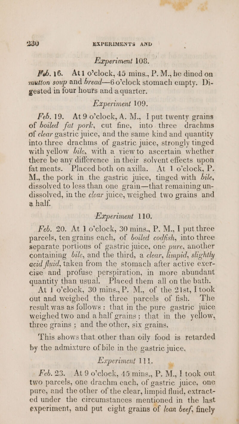 Experiment 108. ae Feb.i6. Ati o’clock, 45 mins., P. M., be dined on mutton soup and bread—6 o’clock stomach empty. Di- gested in four hours and aquarter. Experiment 109. Feb. 19. At9o’clock, A. M., I put twenty grains of boiled fat pork, cut fine, mto. three drachms of clear gastric Juice, and the same kind and quantity into three drachms of gastric juice, strongly tinged with yellow ze, with a viewto ascertain whether there be any difference in their solvent effects upon fat meats. Placed both on axilla. At 1 o’clock, P. M., the pork in the gastric juice, tinged with bile, dissolved to less than one grain—that remaining un- dissolved, in the clear juice, weighed two grains and a half. Experiment 110. Feb. 20. At 1 o’clock, 30 mins., P. M., I put three parcels, ten grains each, of boiled codfish, into three separate portions of gastric Juice, one pure, another containing die, and the third, a clear, limpid, slightly acid flud, taken from the stomach after active exer- cise and profuse perspiration, in more abundant quantity than usual. Placed them all on the bath. At 1 o’clock, 30 mins.,P. M., of the 21st, I took out and weighed the three parcels of fish. The result was as follows: that in the pure gastric juice weighed two and a half grains; that in the yellow, three grains ; and the other, six grains. This shows that. other than oily food is retarded by the admixture of bile in the gastric juice. Experiment 111. Feb. 23. At 9 o’clock, 45 mins., P. M., I took out two parcels, one drachm cach, of gastric juice, one pure, and the other of the clear, limpid fluid, extract- ed under the circumstances mentioned in the last experiment, and put eight grains of Jean beef, finely