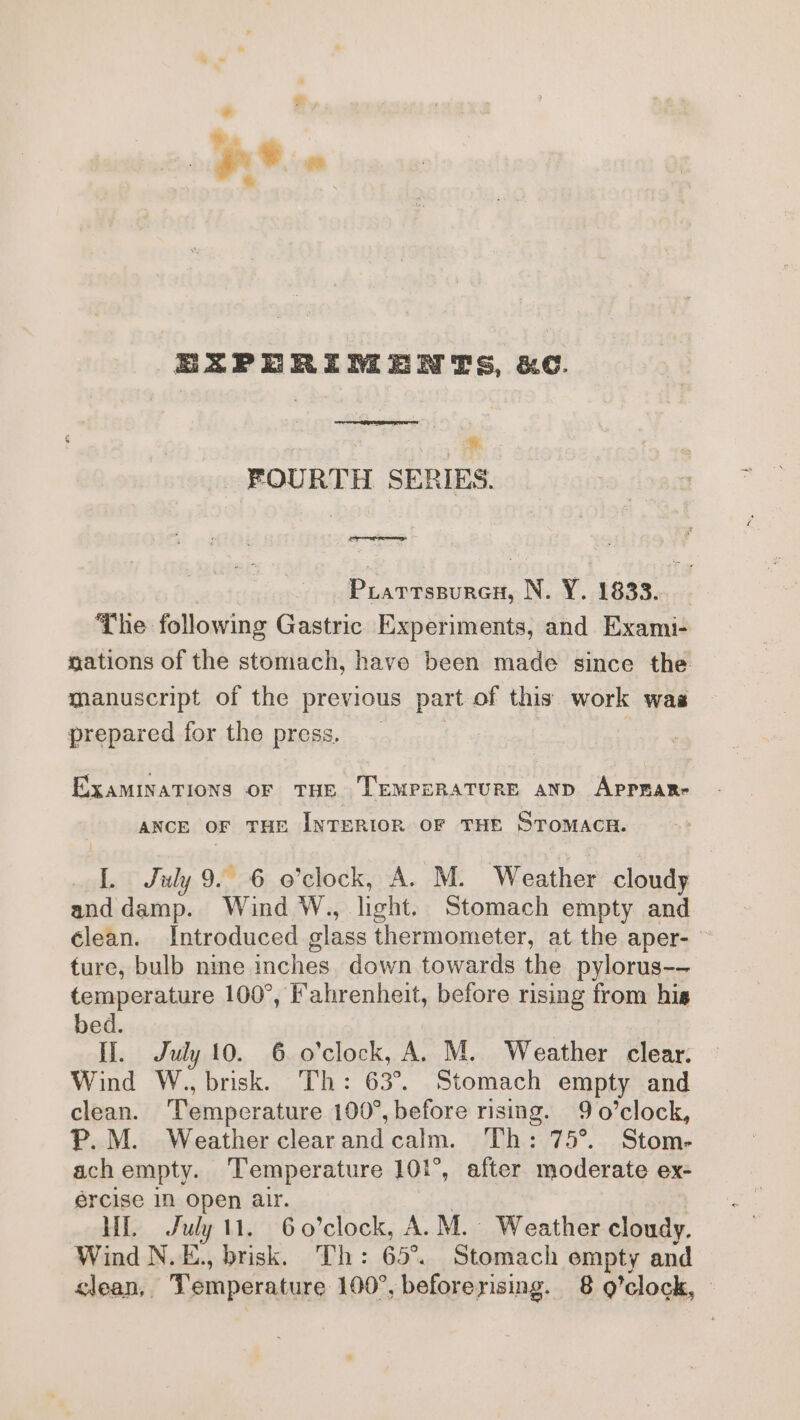 EAZPERRIMENTS, &amp;C. * FOURTH SERIES. | Prartsspuren, N. Y. 1833. The following Gastric Experiments, and Exami- nations of the stomach, have been made since the manuscript of the previous part of this work was prepared for the press. _ 3 ExaminaTions oF THE TEMPERATURE ann Apprare ANCE OF THE INTERIOR OF THE STOMACR. [. July 9. 6 o’clock, A. M. Weather cloudy and damp. Wind W., light. Stomach empty and clean. Introduced glass thermometer, at the aper- ture, bulb nme inches. down towards the pylorus-- temperature 100°, Fahrenheit, before rising from his bed. II. July 10. 6 o'clock, A. M. Weather clear. Wind W., brisk. Th: 63°. Stomach empty and clean. Temperature 100°, before rising. 9 o’clock, P.M. Weather clearandcalm. Th: 75°. Stom- ach empty. Temperature 101°, after moderate ex- ercise Nn open alr. . | HE July 11. 6o’clock, A.M. Weather cloudy. Wind N.E., brisk. Th: 65°. Stomach empty and clean, Temperature 100°, beforerising. 8 g’clock,