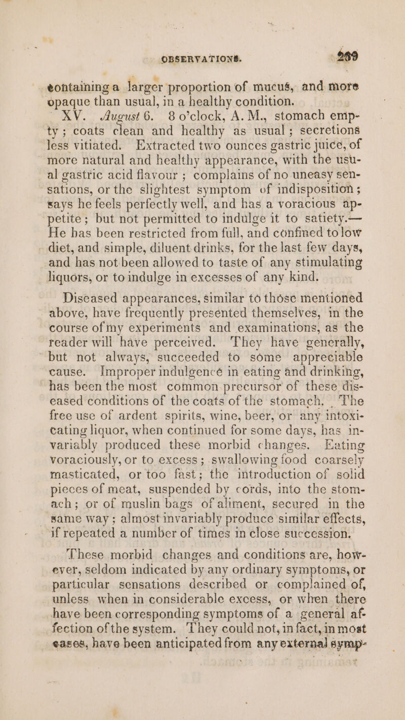 OBSERVATIONS. 269 eontaining a larger proportion of mucus, and more opaque than usual, in a healthy condition. | XV. August 6. 8 o’clock, A. M., stomach emip- ty ; coats clean and healthy as usual; secretions less vitiated. Extracted two ounces gastric juice, of more natural and healthy appearance, with the usu- al gastric acid flavour ; complains of no uneasy sen- sations, or the slightest symptom of indisposition ; says he feels perfectly well, and has a voracious ap- ‘petite; but not permitted to indulge it to satiety.— He has been restricted from full, and confined to low - diet, and simple, diluent drinks, for the last few days, and has not been allowed to taste of any stimulating liquors, or to indulge in excesses of any kind. Diseased appearances, similar to those mentioned above, have frequently presented themselves, in the course of my experiments and examinations, as the reader will have perceived. ‘They have generally, “but not always, succeeded to some appreciable cause. Improper indulgencé in eating and drinking, has been the most common precursor of these dis- eased conditions of the coats of the stomach. _ The free use of ardent spirits, wine, beer, or any intoxi- cating liquor, when continued for some days, has in- variably produced thesé morbid changes. Eating voraciously, or to excess; swallowing food coarsely masticated, or too fast; the introduction of solid pieces of meat, suspended by cords, into the stom- ach; or of muslin bags of aliment, secured in the same way ; almost invariably produce similar effects, if repeated a number of times in close succession. These morbid changes and conditions are, how- ever, seldom indicated by any ordinary symptoms, or particular sensations described or complained of, unless when in considerable excess, or when there have been corresponding symptoms of a general af- fection ofthe system. ‘They could not, in fact, in most ¢as08, have been anticipated from any external symp-