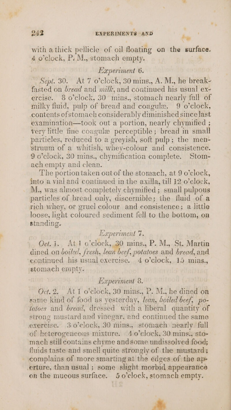 whe athick pellicle of oil aoanifts on the surface. o’clock, P: M., stomach empty. Haperiment 6. Sept. 30. At 7 o’clock, 30 mins., A. M., he area? fasted on bread and milk, oma bined his usual ex- ercise. 38 o’clock, 30° mins., stomach nearly full of milky fluid, pulp of bread and coagule. 9 o’clock, contents ofstomach considerably diminished since last examination—took out a portion, nearly chymified ; very little fine coagule perceptible; bread in small particles, reduced to a greyish, soft pulp; the men- struum of a whitish, whey-colour and consistence. 9 o’clock, 30 mins., chymification complete. Stom- ach empty and clean. The portion taken out of the stomach, at 9 o’clock, into a vial and continued in the axilla, till 12 o’clock, M., was almost completely chymified ; small pulpous particles of bread only, discernible; the fluid of a rich whey, or gruel colour and consistence; a httle loose, pent coloured sediment fell to the bottom, on standing | Experiment r Oci.1., At o'clock, a mins., P. M., St. Martin dined on bouled, fresh, lean beef, , potatoes anil bread, and ‘continued his usual exercise. 40 ’clock,.15 mins., stomach empty. | Experiment 8. Oct. 2. At o’clock, 30 mins., P. M., he dined on same kind of food as yesterday, an boiled beef, po- tatoes and bread, dressed with a hberal quantity of strong mustard and vinegar, and continued the same exercise. 3.0’clock, 30 mins., stomach: nearly full of heterogeneous mixture. 4 0’clock, 30 mins.,; sto- mach still contains chyme andsome undissolved food; fluids taste and smeli quite strongly of the mustard; complains of more smarting at the edges of the ap- -erture, than usual ; some slight morbid appearance on the mucous surface. 5o0’clock, stomach empty. ayn .