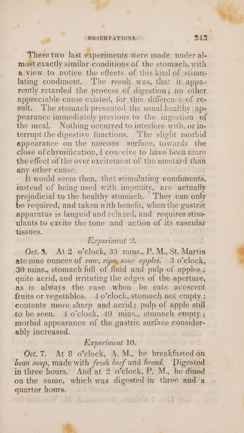 ¥ ter ay - ‘OBSERVATIONS.’ | 243) These two last experiments were made under al- most exactly similar conditions of the stomach, with a view to notice the effects of this kind of ,stumu- lating condiment. The result was, that it appa- rently retarded the process of digestion; no other appreciable cause existed, for this difference of re- sult. ‘The stomach presented the usual healthy | ap- pearance immediately previous to the ingestion of the meal. Nothing occurred to interfere with, or in- terrupt the digestive functions. he sheht morbid appearance on the mucous surface, towards the close of chymification, | conceive to have been more the effect of the over excitement of the mustard than any other cause. It would seem then, that stimu! ating condiments, instead of being used with impunity, are actually prejudicial to the healthy stomach. They can only be required, and taken with benefit, when the gastrie apparatus is languid and relaxed, and requires stim- ulants to excite the tone and action of its vascular tissues. GO Experiment 9. Oct.3. At 2 o’clock, 35 mms., P. M., St. inti ate nine ounces of raw, ripe, sour apples. 3 o’clock, 30 mins., stomach full of fluid and pulp of apples.; quite acrid, and irritating the edges of the aperture, as 1S always the case when he eats acescent fruits or vegetables. 4 0’clock, stomach not empty ; contents more sharp and acrid; pulp of apple still to be seen. 4 o’clock, 40 mins.; stomach empty; morbid appearance of the gastric suriace consider- ably increased. Experiment 10. iy ; Oct. 7. At 8 o’clock, A. M., he piaakelea on bean soup, made with fresh beef and bread, Digested in three hours. And at 2 o’clock, P. M., he dined on the same, which was digosted im fliree and’a » en hours. ro