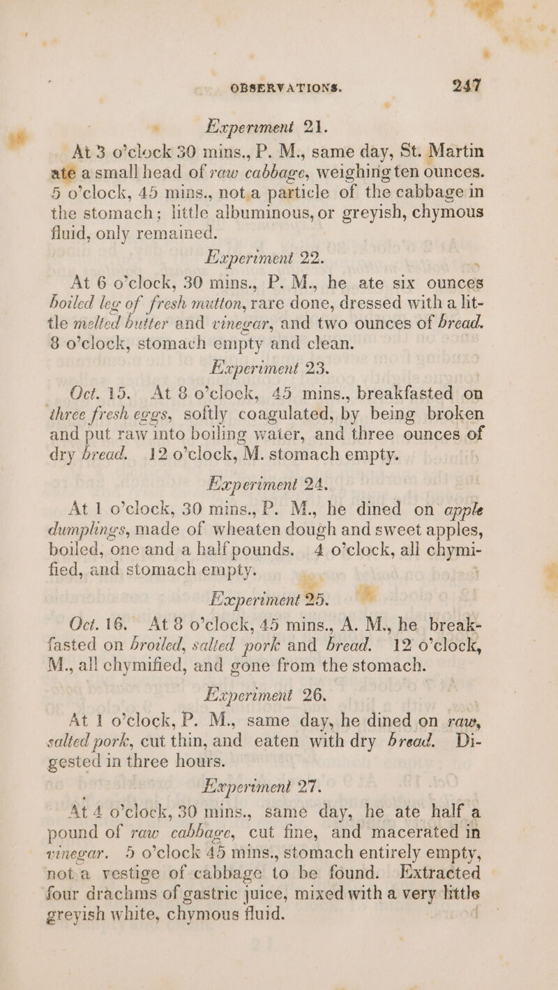 sad At 3 o’clock 30 mins., P. M., same day, St. Martin af a small head of raw cabbaere, weighirig ten ounces. 5 o’clock, 45 mins., not.a particle of the cabbage in the stomach; little albuminous, or greyish, chymous fluid, only remained. Experiment 22. i At 6 o’clock, 30 mins. . P.M., he ate six ounces boiled leg of fresh mutton, rare fone. dressed with a lit- tle melted butter and vinegar, and two ounces of dread. 8 o’clock, stomach empty and clean. Experiment 23. Oct. 15. At 8 o’clock, 45 mins., breakfasted on and put raw into boiling waier, and three ounces of dry bread. 12 0’clock, M. stomach empty. Haperiment 24 At 1 o’clock, 30 mins., P. M., tik dined on apple dumplings, made of wheaten dough and sweet apples, boiled, one and a half pounds. 4 o’clock, ali chymi- fied, and stomach empty. | ‘ Exeperiment 25, ‘% Oct. 16. At 8 o’clock, 45 mins., A. M., he break- fasted on broiled, salted pork and BRO 12 o’clock, M., all chymified, and gone from the stomach. Experiment a0. At 1 o’clock, P. M., same day, he dined on raw, salted pork, cut thin, and eaten with dry bread, Di- gested in three hours. Bi: wper tment 27. At 4 o’clock, 30 mins., same day, he ate half a pound of eww cabbage, cut fine, and macerated in vinegar. 5 o'clock 45 mins. , stomach entirely empty, not a esthee of cabbage to be found. Extracted four drachms of gastric juice, mixed witha vias hittle greyish white, chymous fluid. ! Z