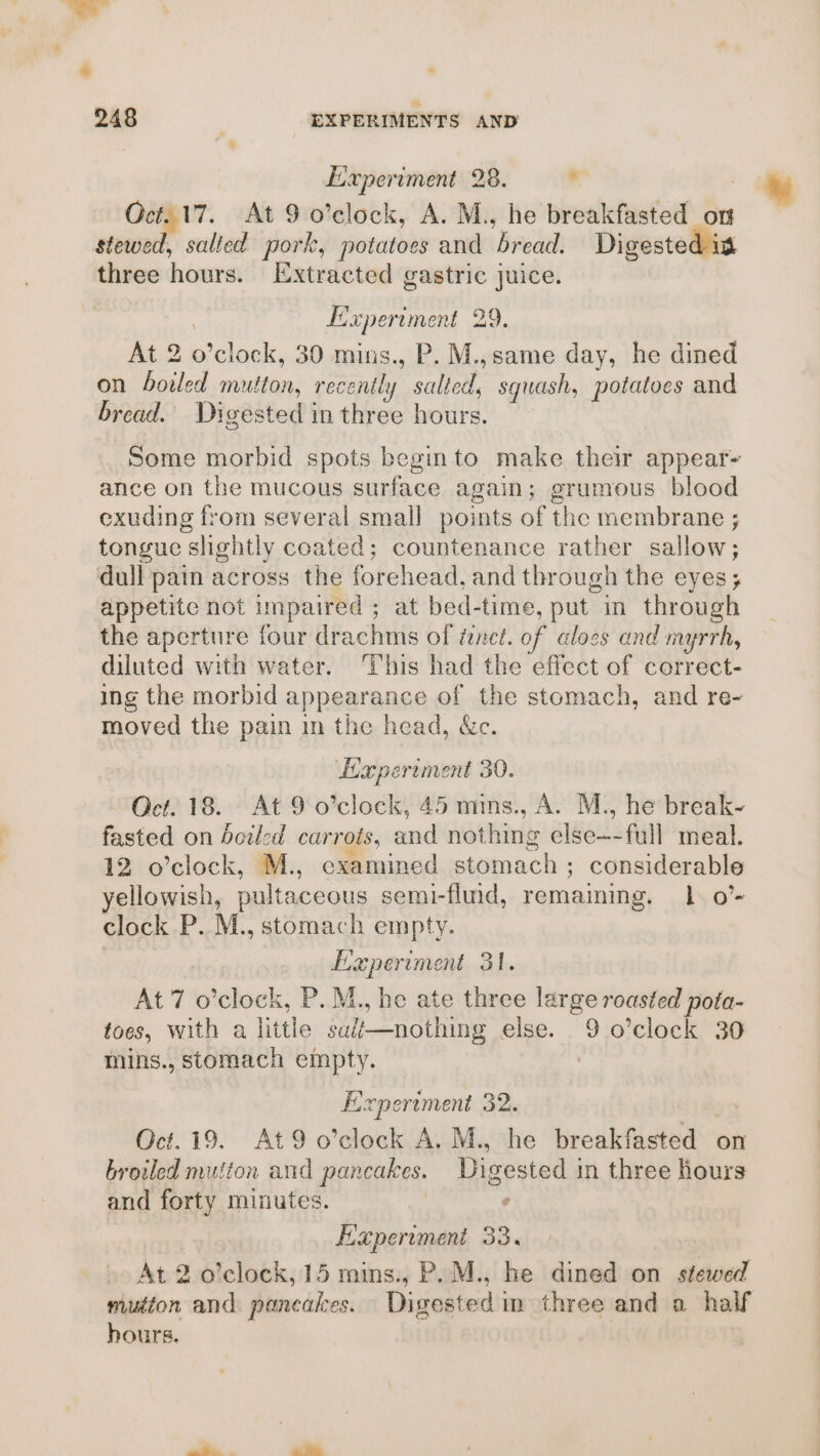 .~ o + 248 , EXPERIMENTS AND Experiment 28. . | Oct. 17. At 9 o’clock, A. M., he breakfasted on _ stewed, salted pork, potatoes and bread. Digested is three hours. Extracted gastric juice. Experiment 29. At 2 o’clock, 30 mins., P. M.,same day, he dined on boiled mutton, recently salted, squash, potatoes and bread. Digested in three hours. Some morbid spots beginto make thei appear- ance on the mucous surface again; grumous blood exuding from several smal] points of the membrane ; tongue slightly coated; countenance rather sallow; dull pain across the forehead, and through the eyes; appetite not impaired ; at bed-time, put in through the aperture four drachms of fenct. of aloes and myrrh, diluted with water. This had the effect of correct- ing the morbid appearance of the stomach, and re- moved the pain in the head, &amp;c. Haperiment 30. Oct. 18. At 9 o’clock, 45 mins., A. M., he break- fasted on boiled carrots, and nothing else~-full meal. 12 o’clock, M., examined stomach; considerable yellowish, pultaceous semi-fluid, remaming. 1 o’- clock P. M., stomach empty. Haperiment 31. At 7 o’clock, P. M., he ate three large roasted pota- toes, with a little sa/é—nothing else. 9 o’clock 30 mins., stomach empty. . Experiment 32. | Oct. 19. At9 o’clock A. M., he breakfasted on broiled mutton and pancakes. Digested in three hours and forty minutes. hig ‘ Haperiment 33. At 2 o’clock, 15 mins., P. M., he dined on stewed mutton and pancakes. Digested in three and a half hours.