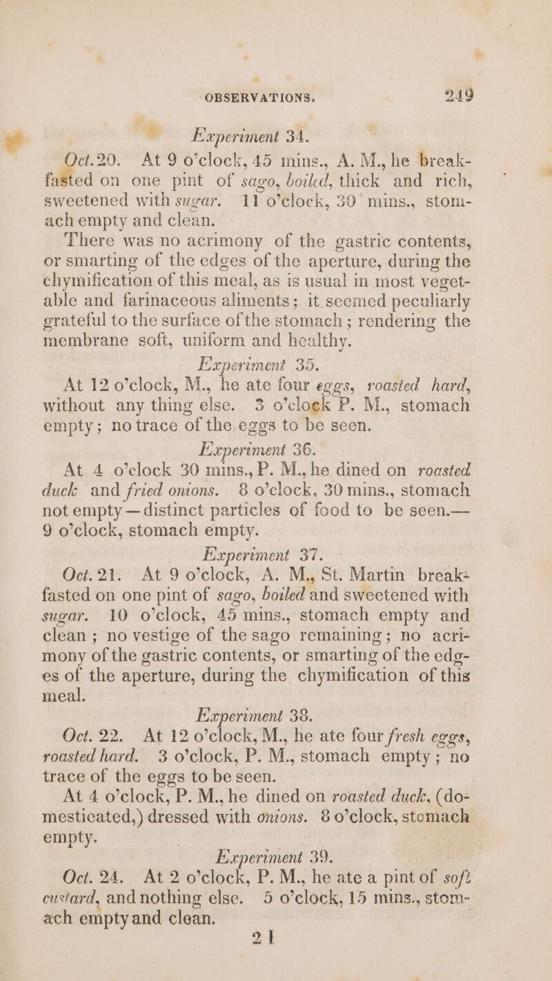 @ E’xperiment 34. Oct.20. At 9 o’clock, 45 mins., A. M., he break- fasted on one pint of sago, boiled, thick and rich, sweetened with sugar. 11 o’clock, 30° mins., stom- ach empty and clean. There was no acrimony of the gastric contents, or smarting of the edges of the aperture, during the chymification of this meal, as is usual in most veget- able and farinaceous aliments; it seemed peculiarly grateful to the surface of the signin Pe ; rendering the membrane soft, uniform and healthy. Experiment 35. At 12 o’clock, M., he ate four eggs, roasted hard, without any thing else. 3.0 ’cloek P. M., stomach empty; no trace of the eggs to be seen. Experiment 36. At 4 o’clock 30 mins., P. M., he dined on roasted duck and fried onions. 80 ‘clock, 30 mins., stomach not empty — distinct particles of food to be seen.— 9 o’clock, stomach empty. Experiment 37. Oct.21. At 9o clock, A. M., St. Martin break: fasted on one pint of sago, boiled and sweetened with sugar. 10 o’clock, 45 mins., stomach empty and clean ; no vestige of the sago remaining; no acri- mony of the gastric contents, or smarting of the edg-- es of the aperture, during the chymification of this meal. Experiment 38. Oct. 22. At 12 0’clock,M., he ate four fresh eggs, roasted hard. 3 o'clock, P. M., stomach empty; no trace of the eggs to be seen. At 4 o’clock, P. M.,he dined on roasted duck, (do- mesticated, ) dressed with onions. 80 clock, stomach empty. Experiment 39. Oct. 24. At 2 o’clock, ‘6 M., he ate a pint of soft custard, and nothing else. 5 0 ‘clock, 15 mins., stom- ach emptyand clean.