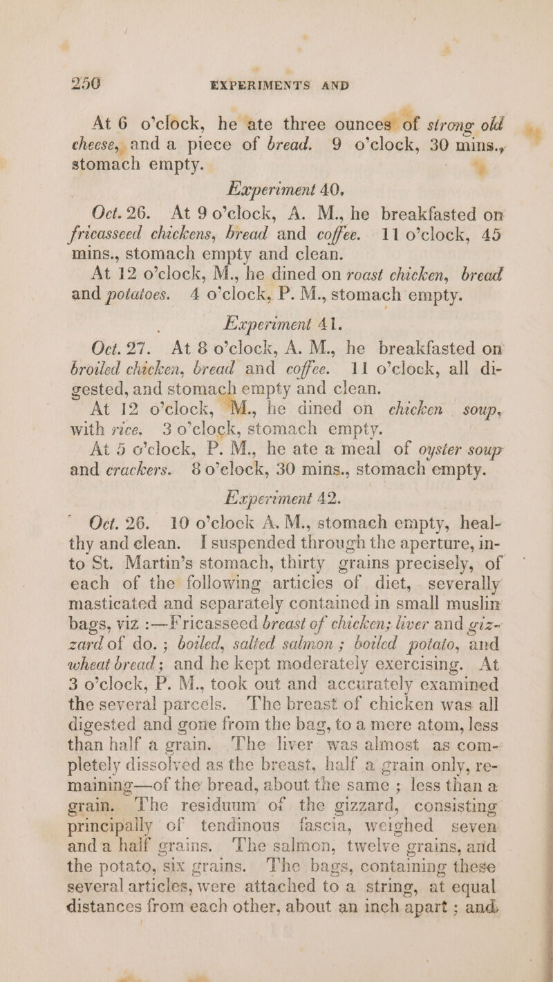 At 6 o’clock, he ate three ounces of strong old cheese, and a piece of bread. 9 o’clock, 30 ) mins. stomach empty. %s fricasseed chickens, bread and coffee. 11 0’clock, 45 At 12 o’clock, M., he dined on roast chicken, bread and potatoes. 40 ‘clock, P. M., stomach empty. Oct. 27. At8 o’clock, A. M., he breakfasted on broiled chicken, bread and coffee. 11 o’clock, all di- gested, and ce a he and clean. At 12 o’clock, he dined on chicken | soup, with rice. 3.0’clock, stomach empty. At 5 o’clock, P. M., he ate a meal of oyster soup and crackers. 80 ‘clock, 30 mins., stomach empty. Oct. 26. 10 o’clock A. M., stomach empty, heal- thy andclean. I suspended through the aperture, in- to St. Martin’s stomach, thirty grains precisely, of each of the following articles of diet, _ severally masticated and separately contained in small muslin bags, viz :—Fricasseed breast of chicken; iver and giz- zard of do. ; bozled, salted salmon ; botled potato, ‘and wheat dread; and he kept moderately exercising. At 3 o’clock, P. M., took out and accurately examined the several parcels. The breast of chicken was all digested and gome from the bag, to a mere atom, less pletely dissolved as the breast, half a grain only, re- maining—of the bread, about the same ; less than a grain. * The residuum of the sizzard, consisting principally of tendinous fascia, weighed seven anda half grains. ‘The ee twelve grains, and the potato, six grains. The bags, containing these several articles, were attached to a string, at equal distances from each other, about an inch apart ; and, %